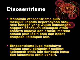 Etnosentrisme
• Manakala etnosentrisme pula
merujuk kepada kepercayaan atau
rasa bangga yang wujud dikalangan
anggota sesebuah kelompok etnik
bahawa budaya dan etnisiti mereka
adalah jauh lebih baik dan hebat
daripada kelompok lain.
• Etnosentrisme juga membawa
makna suatu perspektif melihat
kelompok etnik lain daripada lensa
dan kacamata etnik sendiri.

 