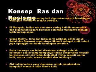 Konsep Ras dan
• Rasisme sering kali digunakan secara berulangan
Istilah ras dan etnik
walaupun membawa makna berbeza.
•

Di Malaysia, istilah ras dan etnik sering kali dicampuraduk
dan digunakan secara bertukar sehingga maknanya menjadi
lebih kurang sama.

•

Orang Melayu, Cina dan India serta pelbagai etnik lain di
Sabah dan Sarawak sepatutnya dikenali sebagai etnik tetapi
juga dipanggil ras dalam kehidupan seharian.

•

Pada dasarnya, ras boleh dikatakan sebagai sebuah
kelompok sosial yang mempunyai tanda pengenalan kolektif
berasaskan ciri-ciri fizikal-biologikal nyata, seperti warna
kulit, warna mata, warna rambut dan selainnya.

•

Ciri paling ketara yang digunakan untuk membezakan
kumpulan manusia ialah warna kulit.

 