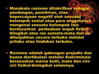 • Manakala rasisme ditakrifkan sebagai
pandangan, pemikiran, atau
kepercayaan negatif oleh sesuatu
kelompok sosial atau para anggotanya
mengenai sesuatu kelompok lain
berdasarkan perbedaan wajah fizikalbilogikal atau ras semata-mata dan ini
ditunjukkan secara terbuka melalui
prilaku atau tindakan terbuka.
• Rasisme adalah gabungan prejudis dan
kuasa diartikulasi melalui diskriminasi
berasaskan warna kulit, mata dan ciriciri fizikal-biologikal selainnya.

 