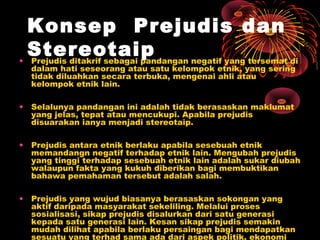 Konsep Prejudis dan
Stereotaip
• Prejudis ditakrif sebagai pandangan negatif yang tersemat di
dalam hati seseorang atau satu kelompok etnik, yang sering
tidak diluahkan secara terbuka, mengenai ahli atau
kelompok etnik lain.

•

Selalunya pandangan ini adalah tidak berasaskan maklumat
yang jelas, tepat atau mencukupi. Apabila prejudis
disuarakan ianya menjadi stereotaip.

•

Prejudis antara etnik berlaku apabila sesebuah etnik
memandangn negatif terhadap etnik lain. Mengubah prejudis
yang tinggi terhadap sesebuah etnik lain adalah sukar diubah
walaupun fakta yang kukuh diberikan bagi membuktikan
bahawa pemahaman tersebut adalah salah.

•

Prejudis yang wujud biasanya berasaskan sokongan yang
aktif daripada masyarakat sekeliling. Melalui proses
sosialisasi, sikap prejudis disalurkan dari satu generasi
kepada satu generasi lain. Kesan sikap prejudis semakin
mudah dilihat apabila berlaku persaingan bagi mendapatkan
sesuatu yang terhad sama ada dari aspek politik, ekonomi

 