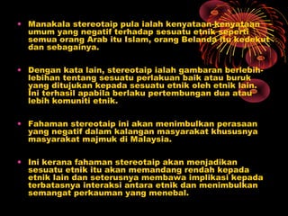 • Manakala stereotaip pula ialah kenyataan-kenyataan
umum yang negatif terhadap sesuatu etnik seperti
semua orang Arab itu Islam, orang Belanda itu kedekut
dan sebagainya.
• Dengan kata lain, stereotaip ialah gambaran berlebihlebihan tentang sesuatu perlakuan baik atau buruk
yang ditujukan kepada sesuatu etnik oleh etnik lain.
Ini terhasil apabila berlaku pertembungan dua atau
lebih komuniti etnik.
• Fahaman stereotaip ini akan menimbulkan perasaan
yang negatif dalam kalangan masyarakat khususnya
masyarakat majmuk di Malaysia.
• Ini kerana fahaman stereotaip akan menjadikan
sesuatu etnik itu akan memandang rendah kepada
etnik lain dan seterusnya membawa implikasi kepada
terbatasnya interaksi antara etnik dan menimbulkan
semangat perkauman yang menebal.

 