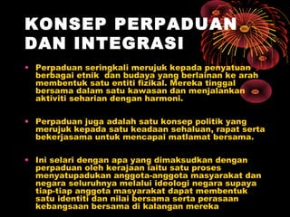KONSEP PERPADUAN
DAN INTEGRASI
• Perpaduan seringkali merujuk kepada penyatuan
berbagai etnik dan budaya yang berlainan ke arah
membentuk satu entiti fizikal. Mereka tinggal
bersama dalam satu kawasan dan menjalankan
aktiviti seharian dengan harmoni.
• Perpaduan juga adalah satu konsep politik yang
merujuk kepada satu keadaan sehaluan, rapat serta
bekerjasama untuk mencapai matlamat bersama.
• Ini selari dengan apa yang dimaksudkan dengan
perpaduan oleh kerajaan iaitu satu proses
menyatupadukan anggota-anggota masyarakat dan
negara seluruhnya melalui ideologi negara supaya
tiap-tiap anggota masyarakat dapat membentuk
satu identiti dan nilai bersama serta perasaan
kebangsaan bersama di kalangan mereka

 