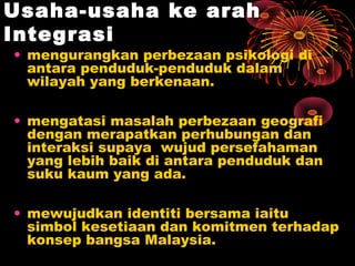 Usaha-usaha ke arah
Integrasi

• mengurangkan perbezaan psikologi di
antara penduduk-penduduk dalam
wilayah yang berkenaan.
• mengatasi masalah perbezaan geografi
dengan merapatkan perhubungan dan
interaksi supaya wujud persefahaman
yang lebih baik di antara penduduk dan
suku kaum yang ada.
• mewujudkan identiti bersama iaitu
simbol kesetiaan dan komitmen terhadap
konsep bangsa Malaysia.

 