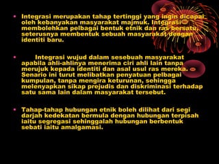 • Integrasi merupakan tahap tertinggi yang ingin dicapai
oleh kebanyakan masyarakat majmuk. Integrasi
membolehkan pelbagai bentuk etnik dan ras bersatu,
seterusnya membentuk sebuah masyarakat dengan
identiti baru.
•

Integrasi wujud dalam sesebuah masyarakat
apabila ahli-ahlinya menerima ciri ahli lain tanpa
merujuk kepada identiti dan asal usul ras mereka.
Senario ini turut melibatkan penyatuan pelbagai
kumpulan, tanpa mengira keturunan, sehingga
melenyapkan sikap prejudis dan diskriminasi terhadap
satu sama lain dalam masyarakat tersebut.

• Tahap-tahap hubungan etnik boleh dilihat dari segi
darjah kedekatan bermula dengan hubungan terpisah
iaitu segregasi sehinggalah hubungan berbentuk
sebati iaitu amalgamasi.

 
