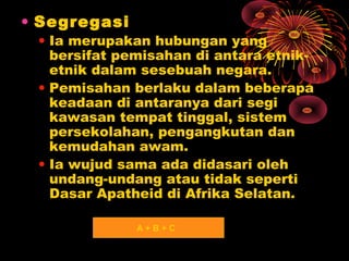 • Segregasi

• Ia merupakan hubungan yang
bersifat pemisahan di antara etniketnik dalam sesebuah negara.
• Pemisahan berlaku dalam beberapa
keadaan di antaranya dari segi
kawasan tempat tinggal, sistem
persekolahan, pengangkutan dan
kemudahan awam.
• Ia wujud sama ada didasari oleh
undang-undang atau tidak seperti
Dasar Apatheid di Afrika Selatan.
A+B+C

 