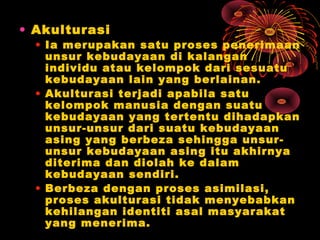 • Akulturasi

• Ia merupakan satu proses penerimaan
unsur kebudayaan di kalangan
individu atau kelompok dari sesuatu
kebudayaan lain yang berlainan.
• Akulturasi terjadi apabila satu
kelompok manusia dengan suatu
kebudayaan yang tertentu dihadapkan
unsur-unsur dari suatu kebudayaan
asing yang berbeza sehingga unsurunsur kebudayaan asing itu akhirnya
diterima dan diolah ke dalam
kebudayaan sendiri.
• Berbeza dengan proses asimilasi,
proses akulturasi tidak menyebabkan
kehilangan identiti asal masyarakat
yang menerima.

 