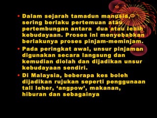 • Dalam sejarah tamadun manusia,
sering berlaku pertemuan atau
pertembungan antara dua atau lebih
kebudayaan. Proses ini menyebabkan
berlakunya proses pinjam-meminjam.
• Pada peringkat awal, unsur pinjaman
digunakan secara langsung dan
kemudian diolah dan dijadikan unsur
kebudayaan sendiri.
• Di Malaysia, beberapa kes boleh
dijadikan rujukan seperti penggunaan
tali leher, ‘angpow’, makanan,
hiburan dan sebagainya

 