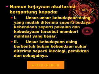 • Namun kejayaan akulturasi
bergantung kepada:
• i.
Unsur-unsur kebudayaan asing
yang mudah diterima seperti budaya
kebendaan seperti pakaian dan
kebudayaan tersebut memberi
manfaat yang besar.
• ii.
Unsur kebudayaan asing
berbentuk bukan kebendaan sukar
diterima seperti ideologi, pemikiran
dan sebagainya.
A + B + C = Ai + Bi + Ci

 