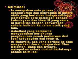 • Asimilasi

• Ia merupakan satu proses
percantuman dan penyatuan di antara
etnik yang berlainan budaya sehingga
membentuk satu kelompok dengan
kebudayaan dan identiti yang sama.
Ia berkaitan dengan penyerapan
sehala individu ke dalam etnik yang
lain.
• Asimilasi yang sempurna
menyebabkan berlakunya
penghapusan penuh perbezaan dari
segi kebudayaan dan identiti.
• Di Malaysia, apa yang berlaku ke atas
masyarakat Jawa, masyarakat Cina
Kelantan, Baba dan Nyonya,
merupakan antara contoh berlakunya
proses asimilasi

 