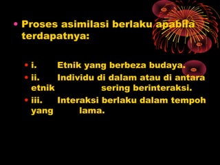 • Proses asimilasi berlaku apabila
terdapatnya:
• i.
Etnik yang berbeza budaya.
• ii.
Individu di dalam atau di antara
etnik
sering berinteraksi.
• iii.
Interaksi berlaku dalam tempoh
yang
lama.

 