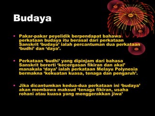 Budaya
• Pakar-pakar peyelidik berpendapat bahawa
perkataan budaya itu berasal dari perkataan
Sanskrit ‘budaya’ ialah percantuman dua perkataan
‘budhi’ dan ‘daya’.
• Perkataan ‘budhi’ yang dipinjam dari bahasa
Sanskrit bererti ‘kecergasan fikiran dan akal’
manakala ‘daya’ ialah perkataan Melayu Polynesia
bermakna ‘kekuatan kuasa, tenaga dan pengaruh’.
• Jika dicantumkan kedua-dua perkataan ini ‘budaya’
akan membawa maksud ‘tenaga fikiran, usaha
rohani atau kuasa yang menggerakkan jiwa’

 