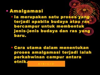 • Amalgamasi
• Ia merupakan satu proses yang
terjadi apabila budaya atau ras
bercampur untuk membentuk
jenis-jenis budaya dan ras yang
baru.
• Cara utama dalam menentukan
proses amalgamasi terjadi ialah
perkahwinan campur antara
etnik.
A+B+C=D

 