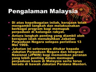 Pengalaman Malaysia
• Di atas kepelbagaian inilah, kerajaan telah
mengambil langkah dan melaksanakan
berbagai program bagi memupuk
perpaduan di kalangan rakyat.
• Antara langkah penting yang diambil oleh
kerajaan ialah menubuhkan Jabatan
Perpaduan Negara selepas peristiwa 13
Mei 1969.
• Jabatan ini seterusnya ditukar kepada
Jabatan Perpaduan Negara dan Integrasi
Nasional (JPNIN) bagi memainkan peranan
yang lebih penting dalam memupuk
perpaduan kaum di Malaysia serta terus
berada di bawah Jabatan Perdana Menteri.

 