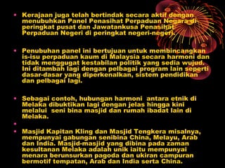 • Kerajaan juga telah bertindak secara aktif dengan
menubuhkan Panel Penasihat Perpaduan Negara di
peringkat pusat dan Jawatankusa Penasihat
Perpaduan Negeri di peringkat negeri-negeri.
• Penubuhan panel ini bertujuan untuk membincangkan
is-isu perpaduan kaum di Malaysia secara harmoni dan
tidak menggugat kestabilan politik yang sedia wujud.
Ini ditambah lagi dengan pelbagai program lain seperti
dasar-dasar yang diperkenalkan, sistem pendidikan
dan pelbagai lagi.
• Sebagai contoh, hubungan harmoni antara etnik di
Melaka dibuktikan lagi dengan jelas hingga kini
melalui seni bina masjid dan rumah ibadat lain di
Melaka.
•
• Masjid Kapitan Kling dan Masjid Tengkera misalnya,
mempunyai gabungan senibina China, Melayu, Arab
dan India. Masjid-masjid yang dibina pada zaman
kesultanan Melaka adalah unik iaitu mempunyai
menara berunsurkan pagoda dan ukiran campuran
bermotif tempatan, Arab dan India serta China.

 