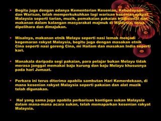 • Begitu juga dengan adanya Kementerian Kesenian, Kebudayaan
dan Warisan, telah memperkukuhkan lagi warisan kesenian rakyat
Malaysia seperti tarian, muzik, pemakaian pakaian tradisional dan
makanan dalam kalangan masyarakat majmuk di Malaysia, terus
dipelihara dan dimajukan.
• Misalnya, makanan etnik Melayu seperti nasi lemak menjadi
kegemaran rakyat Malaysia, begitu juga dengan masakan etnik
Cina seperti nasi goreng Cina, mi Hailam dan masakan India seperti
kari.
• Manakala daripada segi pakaian, para pelajar bukan Melayu tidak
merasa janggal memakai baju kurung dan baju Melayu khususnya
pada hari Jumaat.
• Perkara ini terus diterima apabila sambutan Hari Kemerdekaan, di
mana kesenian rakyat Malaysia seperti pakaian dan alat muzik
telah digunakan.
•

Hal yang sama juga apabila perbarisan kontigen sukan Malaysia
dalam mana-mana acara sukan, telah memaparkan kesenian rakyat
Malaysia.

 