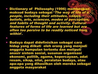 • Dictionary of Philosophy (1996) memberikan
maksud budaya sebagai ‘The way of life of a
people, including their attitudes, values,
beliefs, arts, sciences, modes of perception,
and habits of thought and activity. Cultural
features of forms of life are learned but are
often too persive to be readily noticed from
within’.
•
• Budaya dapat didefinisikan sebagai cara
hidup yang diikuti oleh orang yang menjadi
anggota kumpulan tertentu dan meliputi
anasir sistem sosial, susunan organisasi
ekonomi, politik, agama, kepercayaan, adat
resam, sikap, nilai, peralatan budaya, atau
apa-apa yang dihasilkan oleh mereka sebagai
anggota masyarakat

 