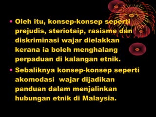 • Oleh itu, konsep-konsep seperti
prejudis, steriotaip, rasisme dan
diskriminasi wajar dielakkan
kerana ia boleh menghalang
perpaduan di kalangan etnik.
• Sebaliknya konsep-konsep seperti
akomodasi wajar dijadikan
panduan dalam menjalinkan
hubungan etnik di Malaysia.

 