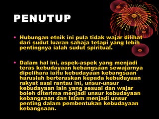 PENUTUP
• Hubungan etnik ini pula tidak wajar dilihat
dari sudut luaran sahaja tetapi yang lebih
pentingnya ialah sudut spiritual.
• Dalam hal ini, aspek-aspek yang menjadi
teras kebudayaan kebangsaan sewajarnya
dipelihara iaitu kebudayaan kebangsaan
haruslah berteraskan kepada kebudayaan
rakyat asal rantau ini, unsur-unsur
kebudayaan lain yang sesuai dan wajar
boleh diterima menjadi unsur kebudayaan
kebangsaan dan Islam menjadi unsur
penting dalam pembentukan kebudayaan
kebangsaan.

 