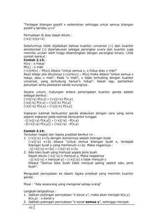 46
“Terdapat bilangan positif x sedemikian sehingga untuk semua bilangan
positif y berlaku y<x”
Pernyataan di atas dapat ditulis :
(x)(y)(y<x)
Sebelumnya telah dijelaskan bahwa kuantor universal () dan kuantor
eksistensial () diperlakukan sebagai perangkai unary dan kuantor juga
memiliki urutan lebih tinggi dibandingkan dengan perangkai binary. Lihat
contoh berikut :
Contoh 2.13:
H(x) : x hidup
M(x) : x mati
(x)(H(x)  M(x)) dibaca “Untuk semua x, x hidup atau x mati”
Akan tetapi jika ditulisnya (x)(H(x))  M(x) maka dibaca “Untuk semua x
hidup, atau x mati”. Pada “x mati”, x tidak terhubing dengan kuantor
universal, yang terhubung hanya”x hidup”. Sekali lagi, perhatikan
penulisan serta peletakan tanda kurungnya.
Secara umum, hubungan antara penempatan kuantor ganda adalah
sebagai berikut :
(x)(y) P(x,y)  (y)(x) P(x,y)
(x)(y) P(x,y)  (y)(x) P(x,y)
(x)(y) P(x,y)  (y)(x) P(x,y)
Ingkaran kalimat berkuantor ganda dilakukan dengan cara yang sama
seperti ingkaran pada kalimat berkuantor tunggal.
[(x)(y) P(x,y)]  (x)(y) P(x,y)
[(x)(y) P(x,y)]  (x)(y) P(x,y)
Contoh 2.14:
Tentukan negasi dari logika predikat berikut ini :
1. (x)(y) x=2y dengan domainnya adalah bilangan bulat
(x)(y) x=2y dibaca “Untuk semua bilangan bulat x, terdapat
bilangan bulat y yang memenuhi x=2y. Maka negasinya :
[(x)(y) x=2y]  (x)(y) x2y
2. Ada toko buah yang menjual segala jenis buah
Dapat ditulis (x)(y) x menjual y. Maka negasinya
[(x)(y) x menjual y]  (x)(y) x tidak menjual y
Dibaca “Semua toko buah tidak menjual paling sedikit satu jenis
buah”.
Mengubah pernyataan ke dalam logika predikat yang memiliki kuantor
ganda
Misal : “Ada seseorang yang mengenal setiap orang”
Langkah-langkahnya :
1. Jadikan potongan pernyataan ”x kenal y”, maka akan menjadi K(x,y).
K(x,y) : x kenal y
2. Jadikan potongan pernyataan ”x kenal semua y”, sehingga menjadi
 