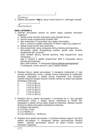 47
(y) K(x,y)
3. Jadikan pernyataan “ada x, yang x kenal semua y”, sehingga menjadi
(x)(y) K(x,y)
SOAL LATIHAN 2
1. Ubahlah pernyataan berikut ke dalam logika predikat kemudian
negasikan
a. Setiap orang memiliki seseorang yang menjadi ibunya.
b. Semua orang menghormati Presiden SBY.
c. Ada mahasiswa TI yang tidak lulus logika informatika.
Ada X, dimana X adalah mahasiswa TI DAN X tidak lulus logika Inf
d. Setiap orang dicintai oleh seseorang.
e. Ada programmer yang menguasai semua bahasa pemrograman.
Pernyataan diatas mengandung kuantor ganda yaitu Kuantor
eksistensial dan universal
Ubah terlebih dahulu kalimat pertama “Ada programmer yang
menguasai........”
Ada X, dimana X adalah programmer DAN X menguasai semua
bahasa pemrograman
Baru ubah kalimat “ X menguasai Semua bahasa pemrograman”
X menguasai, Untuk semua X, jika X adalah bahasa
2. Misalkan B(x,y) adalah pernyataan “x mengikuti matakuliah y”, dan
semsta pembicaraan untuk x adalah semua mahasiswa di matakuliah
tersebut, sedangkan y adalah semua matakuliah ilmu komputer.
Ubahlah ekspresi dengan kuantor-kuantor berikut ke dalam pernyataan
berbahasa Indonesia.
a. (x)(y) B(x,y)
b. (x)(y) B(x,y)
c. (x)(y) B(x,y)
d. (y)(x) B(x,y)
e. (y)(x) B(x,y)
f. (x)(y) B(x,y)
3. Misalkan W(x,y) adalah pernyataan “x berwisata ke y”, dan semesta
pembicaraan untuk x adalah semua mahasiswa di STMIK NH,
sedangkan y adalah semua objek wisata di Indonesia. Ubahlah kuantor
berikut ke dalam pernyataan berbahasa Indonesia.
a) W(Badu, Borobudur)
b) (x) W(x, Kuta)
c) (y) W(Dito,y)
d) (y) (W(Dewi,y)  W(Siti,y))
4. Misalkan A(x) adalah pernyataan “x berbicara bahasa Inggris” dan B(x)
adalah pernyataan “x menguasai bahasa pemrograman Borland
Delphi”. Ubahlah pernyataan berikut ke dalam simbol kuantor
kemudian negasikan.
 