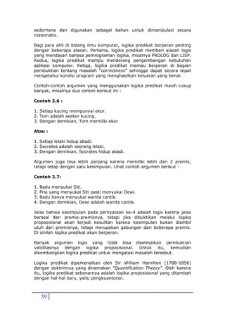 39
sederhana dan digunakan sebagai bahan untuk dimanipulasi secara
matematis.
Bagi para ahli di bidang ilmu komputer, logika predikat berperan penting
dengan beberapa alasan. Pertama, logika predikat memberi alasan logis
yang mendasari bahasa pemrograman logika, misalnya PROLOG dan LISP.
Kedua, logika predikat mampu mendorong pengembangan kebutuhan
aplikasi komputer. Ketiga, logika predikat mampu berperan di bagian
pembuktian tentang masalah “correctness” sehingga dapat secara tepat
mengetahui kondisi program yang menghasilkan keluaran yang benar.
Contoh-contoh argumen yang menggunakan logika predikat masih cukup
banyak, misalnya dua contoh berikut ini :
Contoh 2.6 :
1. Setiap kucing mempunyai ekor.
2. Tom adalah seekor kucing.
3. Dengan demikian, Tom memiliki ekor
Atau :
1. Setiap lelaki hidup abadi.
2. Socrates adalah seorang lelaki.
3. Dengan demikian, Socrates hidup abadi.
Argumen juga bisa lebih panjang karena memiliki lebih dari 2 premis,
tetapi tetap dengan satu kesimpulan. Lihat contoh argumen berikut :
Contoh 2.7:
1. Badu menyukai Siti.
2. Pria yang menyukai Siti pasti menyukai Dewi.
3. Badu hanya menyukai wanita cantik.
4. Dengan demikian, Dewi adalah wanita cantik.
Jelas bahwa kesimpulan pada pernyataan ke-4 adalah logis karena jelas
berasal dari premis-premisnya, tetapi jika dibuktikan melalui logika
proposisional akan terjadi kesulitan karena kesimpulan bukan diambil
utuh dari premisnya, tetapi merupakan gabungan dari beberapa premis.
Di sinilah logika predikat akan berperan.
Banyak argumen logis yang tidak bisa diselesaikan pembuktian
validitasnya dengan logika proposisional. Untuk itu, kemudian
dikembangkan logika predikat untuk mengatasi masalah tersebut.
Logika predikat diperkenalkan oleh Sir William Hamilton (1788-1856)
dengan doktrinnya yang dinamakan “Quantification Theory”. Oleh karena
itu, logika predikat sebenarnya adalah logika proposisional yang ditambah
dengan hal-hal baru, yaitu pengkuantoran.
 