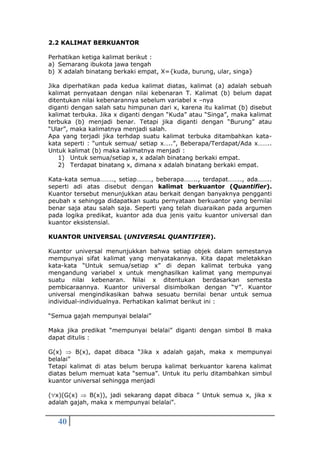 40
2.2 KALIMAT BERKUANTOR
Perhatikan ketiga kalimat berikut :
a) Semarang ibukota jawa tengah
b) X adalah binatang berkaki empat, X={kuda, burung, ular, singa}
Jika diperhatikan pada kedua kalimat diatas, kalimat (a) adalah sebuah
kalimat pernyataan dengan nilai kebenaran T. Kalimat (b) belum dapat
ditentukan nilai kebenarannya sebelum variabel x –nya
diganti dengan salah satu himpunan dari x, karena itu kalimat (b) disebut
kalimat terbuka. Jika x diganti dengan “Kuda” atau “Singa”, maka kalimat
terbuka (b) menjadi benar. Tetapi jika diganti dengan “Burung” atau
“Ular”, maka kalimatnya menjadi salah.
Apa yang terjadi jika terhdap suatu kalimat terbuka ditambahkan kata-
kata seperti : “untuk semua/ setiap x…..”, Beberapa/Terdapat/Ada x……..
Untuk kalimat (b) maka kalimatnya menjadi :
1) Untuk semua/setiap x, x adalah binatang berkaki empat.
2) Terdapat binatang x, dimana x adalah binatang berkaki empat.
Kata-kata semua…….., setiap………, beberapa…….., terdapat…….., ada……..
seperti adi atas disebut dengan kalimat berkuantor (Quantifier).
Kuantor tersebut menunjukkan atau berkait dengan banyaknya pengganti
peubah x sehingga didapatkan suatu pernyataan berkuantor yang bernilai
benar saja atau salah saja. Seperti yang telah diuaraikan pada argumen
pada logika predikat, kuantor ada dua jenis yaitu kuantor universal dan
kuantor eksistensial.
KUANTOR UNIVERSAL (UNIVERSAL QUANTIFIER).
Kuantor universal menunjukkan bahwa setiap objek dalam semestanya
mempunyai sifat kalimat yang menyatakannya. Kita dapat meletakkan
kata-kata “Untuk semua/setiap x” di depan kalimat terbuka yang
mengandung variabel x untuk menghasilkan kalimat yang mempunyai
suatu nilai kebenaran. Nilai x ditentukan berdasarkan semesta
pembicaraannya. Kuantor universal disimbolkan dengan “”. Kuantor
universal mengindikasikan bahwa sesuatu bernilai benar untuk semua
individual-individualnya. Perhatikan kalimat berikut ini :
“Semua gajah mempunyai belalai”
Maka jika predikat “mempunyai belalai” diganti dengan simbol B maka
dapat ditulis :
G(x)  B(x), dapat dibaca “Jika x adalah gajah, maka x mempunyai
belalai”
Tetapi kalimat di atas belum berupa kalimat berkuantor karena kalimat
diatas belum memuat kata “semua”. Untuk itu perlu ditambahkan simbul
kuantor universal sehingga menjadi
(x)(G(x)  B(x)), jadi sekarang dapat dibaca ” Untuk semua x, jika x
adalah gajah, maka x mempunyai belalai”.
 