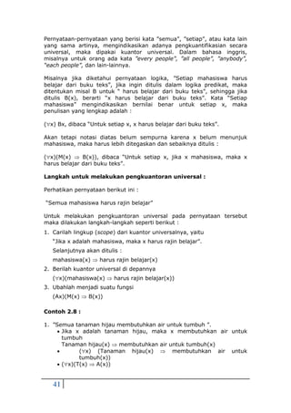 41
Pernyataan-pernyataan yang berisi kata ”semua”, ”setiap”, atau kata lain
yang sama artinya, mengindikasikan adanya pengkuantifikasian secara
universal, maka dipakai kuantor universal. Dalam bahasa inggris,
misalnya untuk orang ada kata ”every people”, ”all people”, ”anybody”,
“each people”, dan lain-lainnya.
Misalnya jika diketahui pernyataan logika, ”Setiap mahasiswa harus
belajar dari buku teks”, jika ingin ditulis dalam logika predikat, maka
ditentukan misal B untuk “ harus belajar dari buku teks”, sehingga jika
ditulis B(x), berarti “x harus belajar dari buku teks”. Kata “Setiap
mahasiswa” mengindikasikan bernilai benar untuk setiap x, maka
penulisan yang lengkap adalah :
(x) Bx, dibaca “Untuk setiap x, x harus belajar dari buku teks”.
Akan tetapi notasi diatas belum sempurna karena x belum menunjuk
mahasiswa, maka harus lebih ditegaskan dan sebaiknya ditulis :
(x)(M(x)  B(x)), dibaca “Untuk setiap x, jika x mahasiswa, maka x
harus belajar dari buku teks”.
Langkah untuk melakukan pengkuantoran universal :
Perhatikan pernyataan berikut ini :
“Semua mahasiswa harus rajin belajar”
Untuk melakukan pengkuantoran universal pada pernyataan tersebut
maka dilakukan langkah-langkah seperti berikut :
1. Carilah lingkup (scope) dari kuantor universalnya, yaitu
“Jika x adalah mahasiswa, maka x harus rajin belajar”.
Selanjutnya akan ditulis :
mahasiswa(x)  harus rajin belajar(x)
2. Berilah kuantor universal di depannya
(x)(mahasiswa(x)  harus rajin belajar(x))
3. Ubahlah menjadi suatu fungsi
(Ax)(M(x)  B(x))
Contoh 2.8 :
1. ”Semua tanaman hijau membutuhkan air untuk tumbuh ”.
 Jika x adalah tanaman hijau, maka x membutuhkan air untuk
tumbuh
Tanaman hijau(x)  membutuhkan air untuk tumbuh(x)
 (x) (Tanaman hijau(x)  membutuhkan air untuk
tumbuh(x))
 (x)(T(x)  A(x))
 