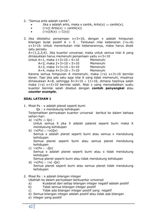 42
2. ”Semua artis adalah cantik”.
 Jika x adalah artis, maka x cantik, Artis(x)  cantik(x).
 (x)( Artis(x)  cantik(x))
 (x)(A(x)  C(x))
3. Jika diketahui persamaan x+3>10, dengan x adalah himpunan
bilangan bulat positif A > 5 . Tentukan nilai kebenaran (xA)
x+3>10. Untuk menentukan nilai kebenarannya, maka harus dicek
satu persatu
A={1,2,3,4}. Jika kuantor universal, maka untuk semua nilai A yang
dimasukkan harus memenuhi persamaan yaitu x+3<10
Untuk A=1, maka 1+3>10  4>10 Memenuhi
A=2, maka 2+3>10  5>10 Memenuhi
A=3, maka 3+3>10  6>10 Memenuhi
A=4, maka 4+3>10  7>10 Memenuhi
Karena semua himpunan A memenuhi, maka (x) x+3>10 bernilai
benar. Tapi jika ada satu saja nilai A yang tidak memenuhi, misalnya
dimasukkan A=8, sehingga 8+3>10  11>10, dimana hasilnya salah
maka (x) x+3>10 bernilai salah. Nilai x yang menyebabkan suatu
kuantor bernilai salah disebut dengan contoh penyangkal atau
counter example.
SOAL LATIHAN 1
1. Misal Px : x adalah planet seperti bumi
Qx : x mendukung kehidupan
Terjemahkan pernyataan kuantor universal berikut ke dalam bahasa
sehari-hari.
a) x(Px  Qx) :
Untuk semua X jika X adalah palanet seperti bumi maka X
mendukung kehidupan
b) x(Px)  x(Qx)
Semua x adalah planet seperti bumi atau semua x mendukung
kehidupan
Semua planet seperti bumi atau semua planet mendukung
kehidupan
c) x(Px  Qx)
Semua x adalah planet seperti bumi atau x tidak mendukung
kehidupan
Semua planet seperti bumi atau tidak mendukung kehidupan
d) x(Px)  x(Qx)
Semua planet seperti bumi atau semua planet tidak mendukung
kehidupan
2. Misal Rx : x adalah bilangan integer
Ubahlah ke dalam pernyataan berkuantor universal
a) Kuadarat dari setiap bilangan integer negatif adalah positif
b) Tidak semua bilangan integer positif
c) Tidak ada bilangan integer positif yang negatif
d) Semua bilangan integer adalah positif atau tidak ada bilangan
e) integer yang positif
 