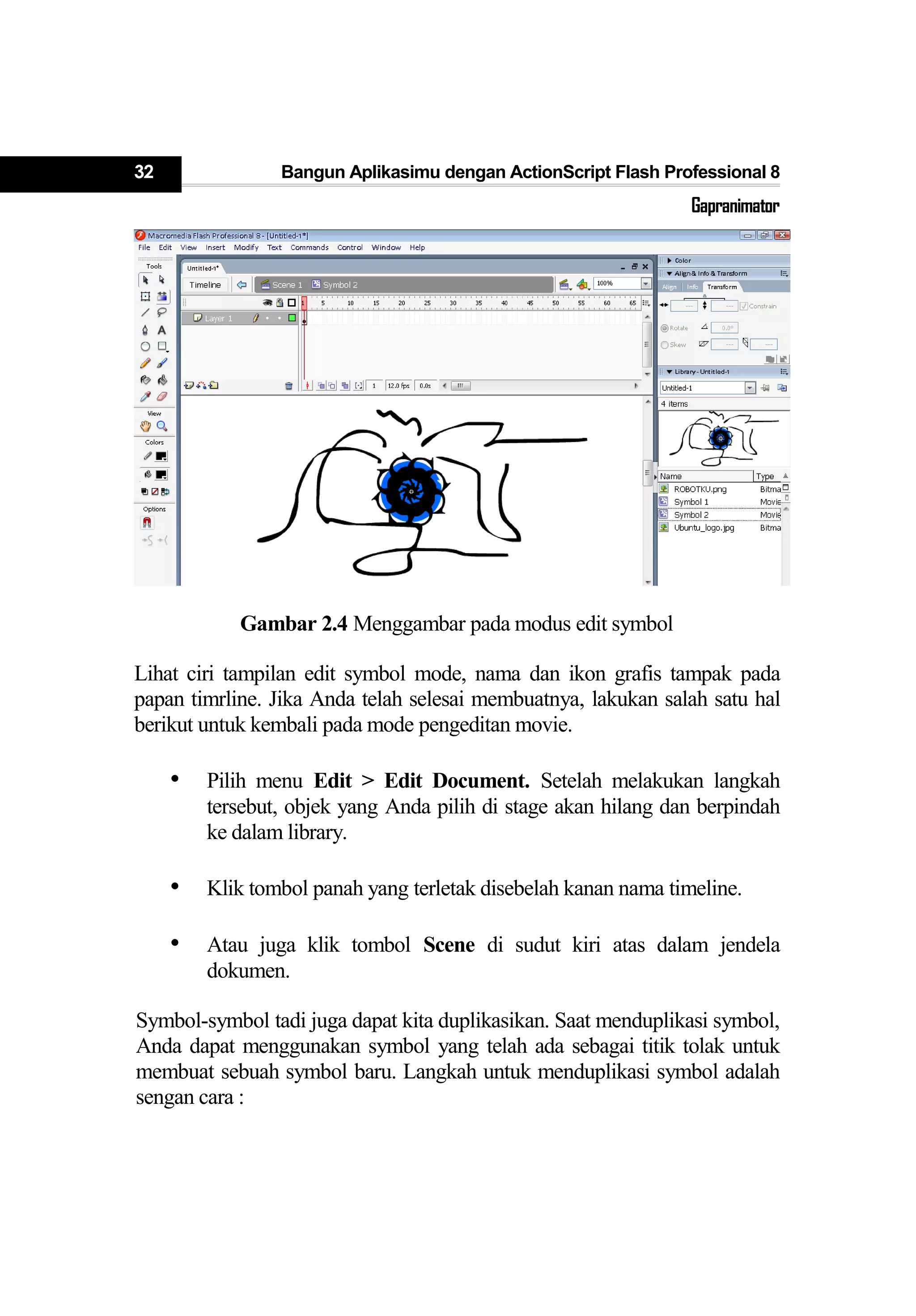 32 Bangun Aplikasimu dengan ActionScript Flash Professional 8
Gapranimator
Gambar 2.4 Menggambar pada modus edit symbol
Lihat ciri tampilan edit symbol mode, nama dan ikon grafis tampak pada
papan timrline. Jika Anda telah selesai membuatnya, lakukan salah satu hal
berikut untuk kembali pada mode pengeditan movie.
• Pilih menu Edit > Edit Document. Setelah melakukan langkah
tersebut, objek yang Anda pilih di stage akan hilang dan berpindah
ke dalam library.
• Klik tombol panah yang terletak disebelah kanan nama timeline.
• Atau juga klik tombol Scene di sudut kiri atas dalam jendela
dokumen.
Symbol-symbol tadi juga dapat kita duplikasikan. Saat menduplikasi symbol,
Anda dapat menggunakan symbol yang telah ada sebagai titik tolak untuk
membuat sebuah symbol baru. Langkah untuk menduplikasi symbol adalah
sengan cara :
 
