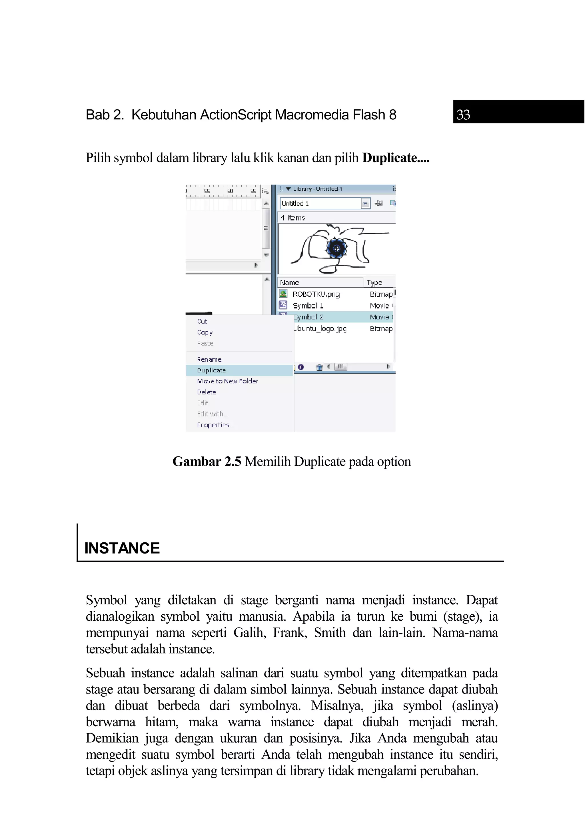Bab 2. Kebutuhan ActionScript Macromedia Flash 8 33
Pilih symbol dalam library lalu klik kanan dan pilih Duplicate....
Gambar 2.5 Memilih Duplicate pada option
INSTANCE
Symbol yang diletakan di stage berganti nama menjadi instance. Dapat
dianalogikan symbol yaitu manusia. Apabila ia turun ke bumi (stage), ia
mempunyai nama seperti Galih, Frank, Smith dan lain-lain. Nama-nama
tersebut adalah instance.
Sebuah instance adalah salinan dari suatu symbol yang ditempatkan pada
stage atau bersarang di dalam simbol lainnya. Sebuah instance dapat diubah
dan dibuat berbeda dari symbolnya. Misalnya, jika symbol (aslinya)
berwarna hitam, maka warna instance dapat diubah menjadi merah.
Demikian juga dengan ukuran dan posisinya. Jika Anda mengubah atau
mengedit suatu symbol berarti Anda telah mengubah instance itu sendiri,
tetapi objek aslinya yang tersimpan di library tidak mengalami perubahan.
 
