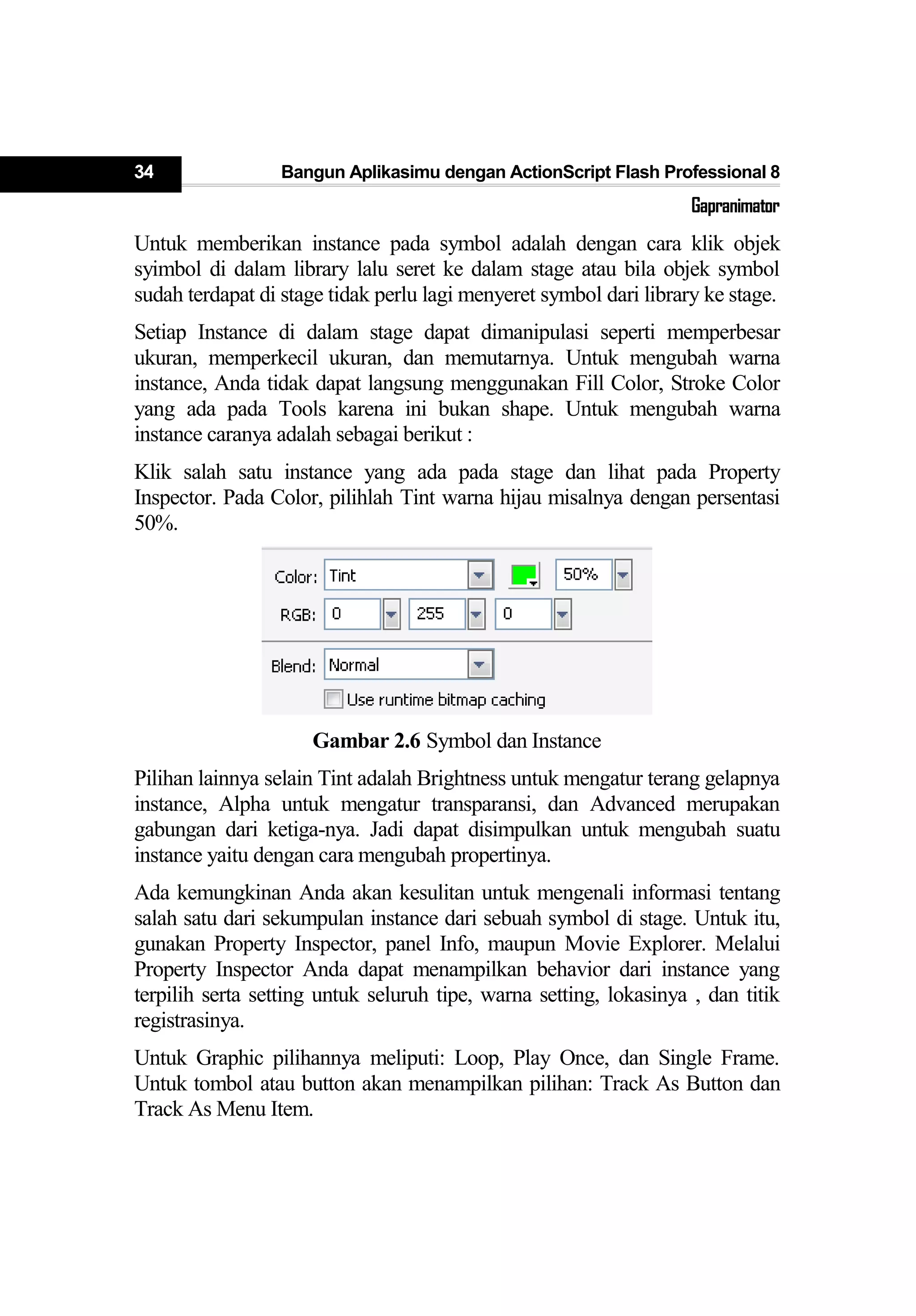 34 Bangun Aplikasimu dengan ActionScript Flash Professional 8
Gapranimator
Untuk memberikan instance pada symbol adalah dengan cara klik objek
syimbol di dalam library lalu seret ke dalam stage atau bila objek symbol
sudah terdapat di stage tidak perlu lagi menyeret symbol dari library ke stage.
Setiap Instance di dalam stage dapat dimanipulasi seperti memperbesar
ukuran, memperkecil ukuran, dan memutarnya. Untuk mengubah warna
instance, Anda tidak dapat langsung menggunakan Fill Color, Stroke Color
yang ada pada Tools karena ini bukan shape. Untuk mengubah warna
instance caranya adalah sebagai berikut :
Klik salah satu instance yang ada pada stage dan lihat pada Property
Inspector. Pada Color, pilihlah Tint warna hijau misalnya dengan persentasi
50%.
Gambar 2.6 Symbol dan Instance
Pilihan lainnya selain Tint adalah Brightness untuk mengatur terang gelapnya
instance, Alpha untuk mengatur transparansi, dan Advanced merupakan
gabungan dari ketiga-nya. Jadi dapat disimpulkan untuk mengubah suatu
instance yaitu dengan cara mengubah propertinya.
Ada kemungkinan Anda akan kesulitan untuk mengenali informasi tentang
salah satu dari sekumpulan instance dari sebuah symbol di stage. Untuk itu,
gunakan Property Inspector, panel Info, maupun Movie Explorer. Melalui
Property Inspector Anda dapat menampilkan behavior dari instance yang
terpilih serta setting untuk seluruh tipe, warna setting, lokasinya , dan titik
registrasinya.
Untuk Graphic pilihannya meliputi: Loop, Play Once, dan Single Frame.
Untuk tombol atau button akan menampilkan pilihan: Track As Button dan
Track As Menu Item.
 