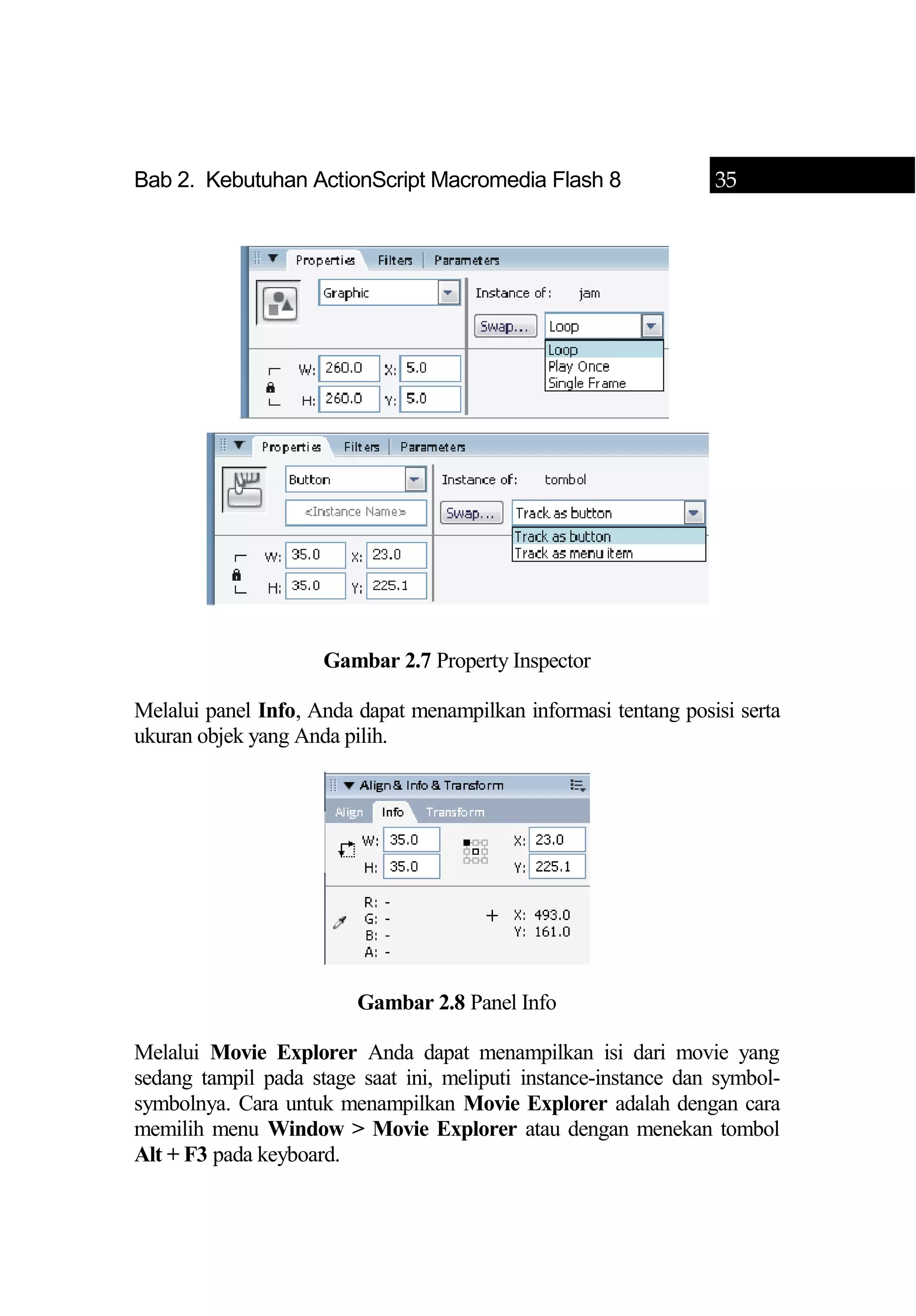 Bab 2. Kebutuhan ActionScript Macromedia Flash 8 35
Gambar 2.7 Property Inspector
Melalui panel Info, Anda dapat menampilkan informasi tentang posisi serta
ukuran objek yang Anda pilih.
Gambar 2.8 Panel Info
Melalui Movie Explorer Anda dapat menampilkan isi dari movie yang
sedang tampil pada stage saat ini, meliputi instance-instance dan symbol-
symbolnya. Cara untuk menampilkan Movie Explorer adalah dengan cara
memilih menu Window > Movie Explorer atau dengan menekan tombol
Alt + F3 pada keyboard.
 