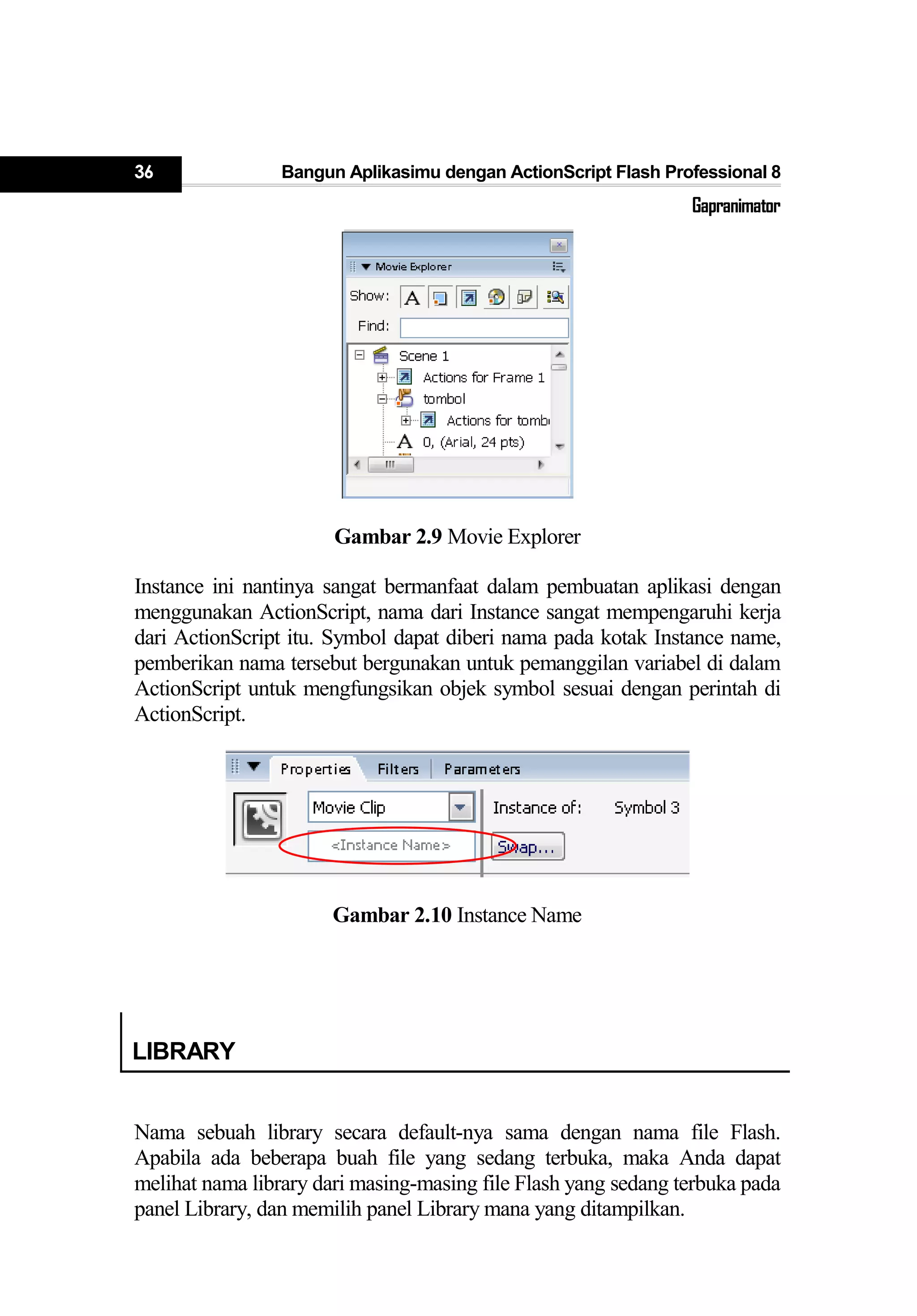 36 Bangun Aplikasimu dengan ActionScript Flash Professional 8
Gapranimator
Gambar 2.9 Movie Explorer
Instance ini nantinya sangat bermanfaat dalam pembuatan aplikasi dengan
menggunakan ActionScript, nama dari Instance sangat mempengaruhi kerja
dari ActionScript itu. Symbol dapat diberi nama pada kotak Instance name,
pemberikan nama tersebut bergunakan untuk pemanggilan variabel di dalam
ActionScript untuk mengfungsikan objek symbol sesuai dengan perintah di
ActionScript.
Gambar 2.10 Instance Name
LIBRARY
Nama sebuah library secara default-nya sama dengan nama file Flash.
Apabila ada beberapa buah file yang sedang terbuka, maka Anda dapat
melihat nama library dari masing-masing file Flash yang sedang terbuka pada
panel Library, dan memilih panel Library mana yang ditampilkan.
 