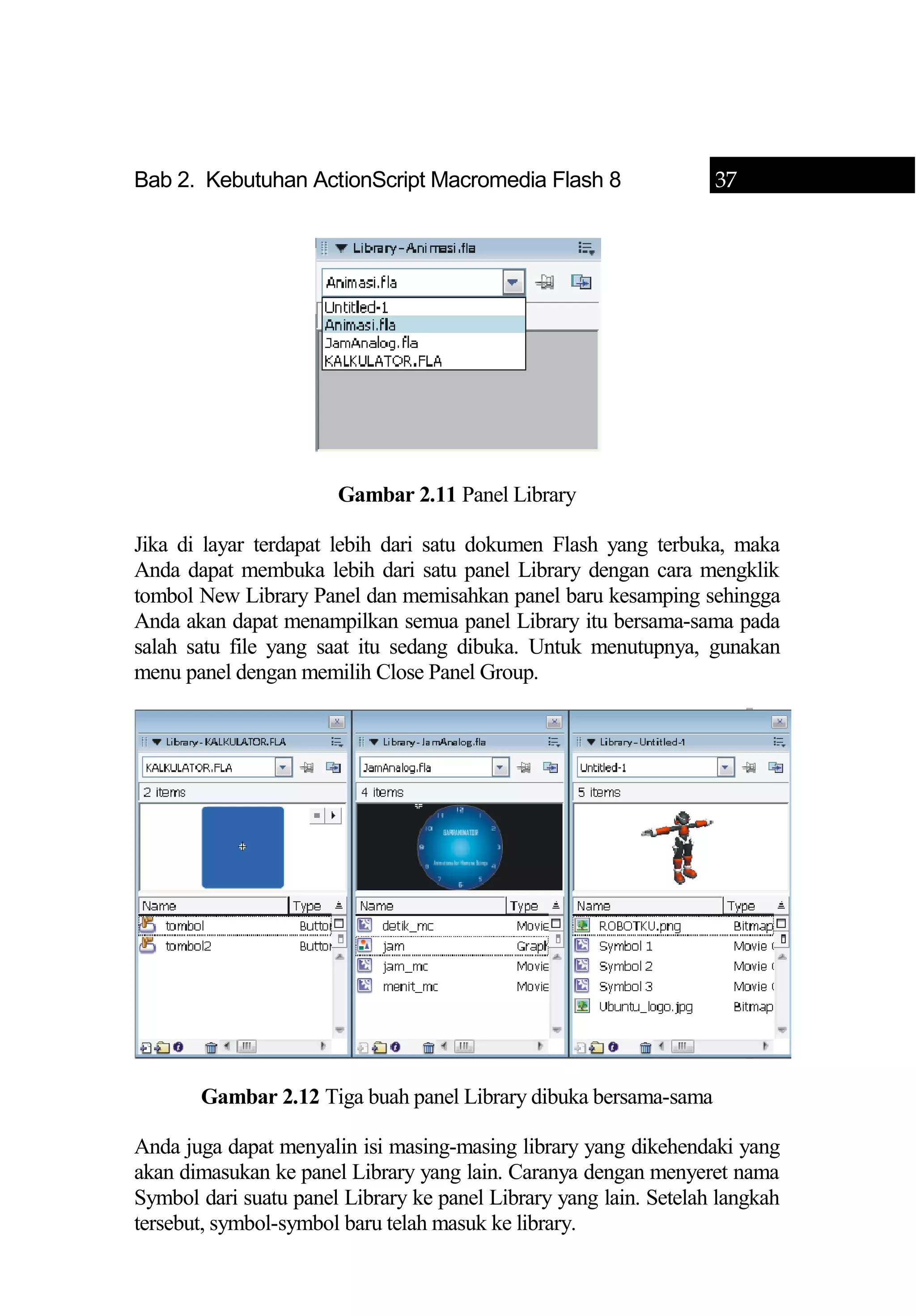 Bab 2. Kebutuhan ActionScript Macromedia Flash 8 37
Gambar 2.11 Panel Library
Jika di layar terdapat lebih dari satu dokumen Flash yang terbuka, maka
Anda dapat membuka lebih dari satu panel Library dengan cara mengklik
tombol New Library Panel dan memisahkan panel baru kesamping sehingga
Anda akan dapat menampilkan semua panel Library itu bersama-sama pada
salah satu file yang saat itu sedang dibuka. Untuk menutupnya, gunakan
menu panel dengan memilih Close Panel Group.
Gambar 2.12 Tiga buah panel Library dibuka bersama-sama
Anda juga dapat menyalin isi masing-masing library yang dikehendaki yang
akan dimasukan ke panel Library yang lain. Caranya dengan menyeret nama
Symbol dari suatu panel Library ke panel Library yang lain. Setelah langkah
tersebut, symbol-symbol baru telah masuk ke library.
 