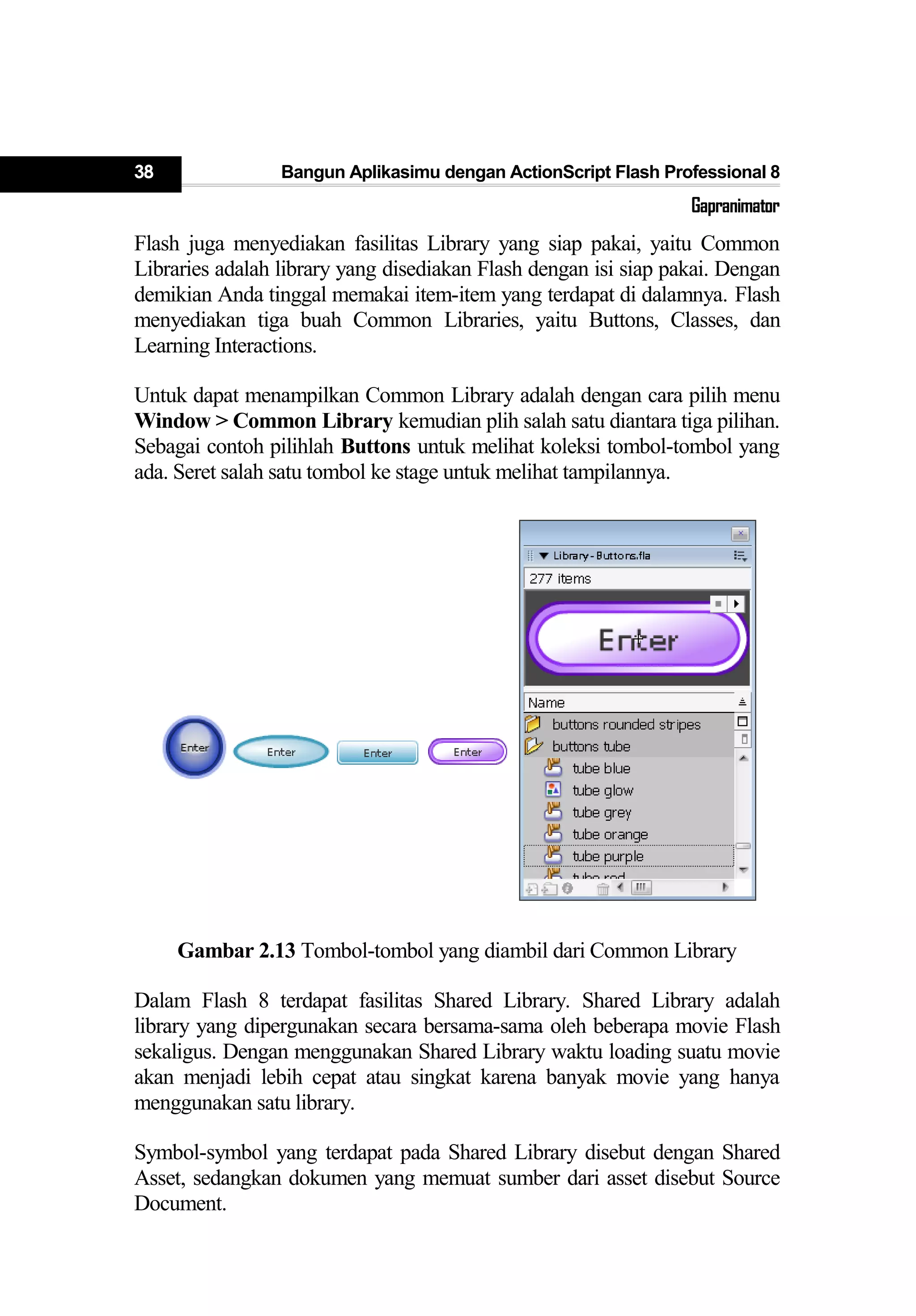 38 Bangun Aplikasimu dengan ActionScript Flash Professional 8
Gapranimator
Flash juga menyediakan fasilitas Library yang siap pakai, yaitu Common
Libraries adalah library yang disediakan Flash dengan isi siap pakai. Dengan
demikian Anda tinggal memakai item-item yang terdapat di dalamnya. Flash
menyediakan tiga buah Common Libraries, yaitu Buttons, Classes, dan
Learning Interactions.
Untuk dapat menampilkan Common Library adalah dengan cara pilih menu
Window > Common Library kemudian plih salah satu diantara tiga pilihan.
Sebagai contoh pilihlah Buttons untuk melihat koleksi tombol-tombol yang
ada. Seret salah satu tombol ke stage untuk melihat tampilannya.
Gambar 2.13 Tombol-tombol yang diambil dari Common Library
Dalam Flash 8 terdapat fasilitas Shared Library. Shared Library adalah
library yang dipergunakan secara bersama-sama oleh beberapa movie Flash
sekaligus. Dengan menggunakan Shared Library waktu loading suatu movie
akan menjadi lebih cepat atau singkat karena banyak movie yang hanya
menggunakan satu library.
Symbol-symbol yang terdapat pada Shared Library disebut dengan Shared
Asset, sedangkan dokumen yang memuat sumber dari asset disebut Source
Document.
 
