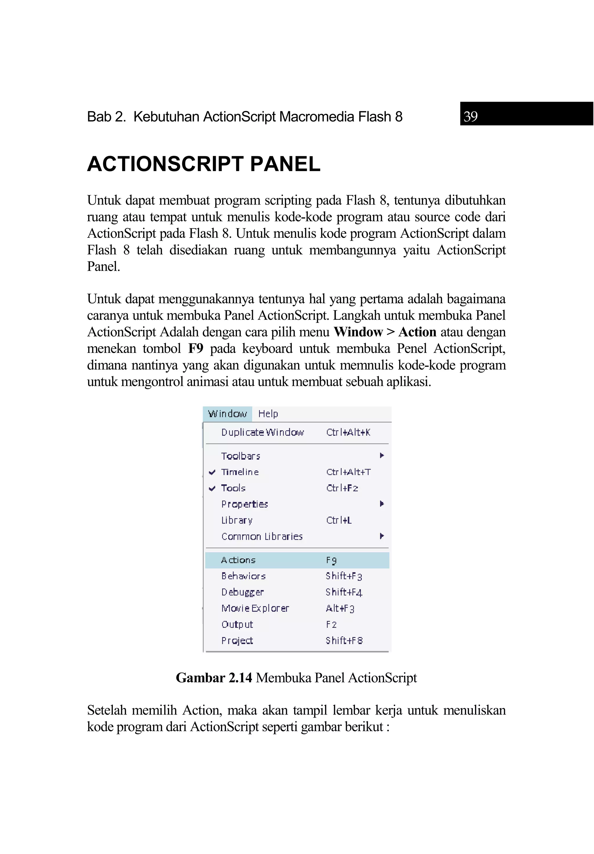 Bab 2. Kebutuhan ActionScript Macromedia Flash 8 39
ACTIONSCRIPT PANEL
Untuk dapat membuat program scripting pada Flash 8, tentunya dibutuhkan
ruang atau tempat untuk menulis kode-kode program atau source code dari
ActionScript pada Flash 8. Untuk menulis kode program ActionScript dalam
Flash 8 telah disediakan ruang untuk membangunnya yaitu ActionScript
Panel.
Untuk dapat menggunakannya tentunya hal yang pertama adalah bagaimana
caranya untuk membuka Panel ActionScript. Langkah untuk membuka Panel
ActionScript Adalah dengan cara pilih menu Window > Action atau dengan
menekan tombol F9 pada keyboard untuk membuka Penel ActionScript,
dimana nantinya yang akan digunakan untuk memnulis kode-kode program
untuk mengontrol animasi atau untuk membuat sebuah aplikasi.
Gambar 2.14 Membuka Panel ActionScript
Setelah memilih Action, maka akan tampil lembar kerja untuk menuliskan
kode program dari ActionScript seperti gambar berikut :
 