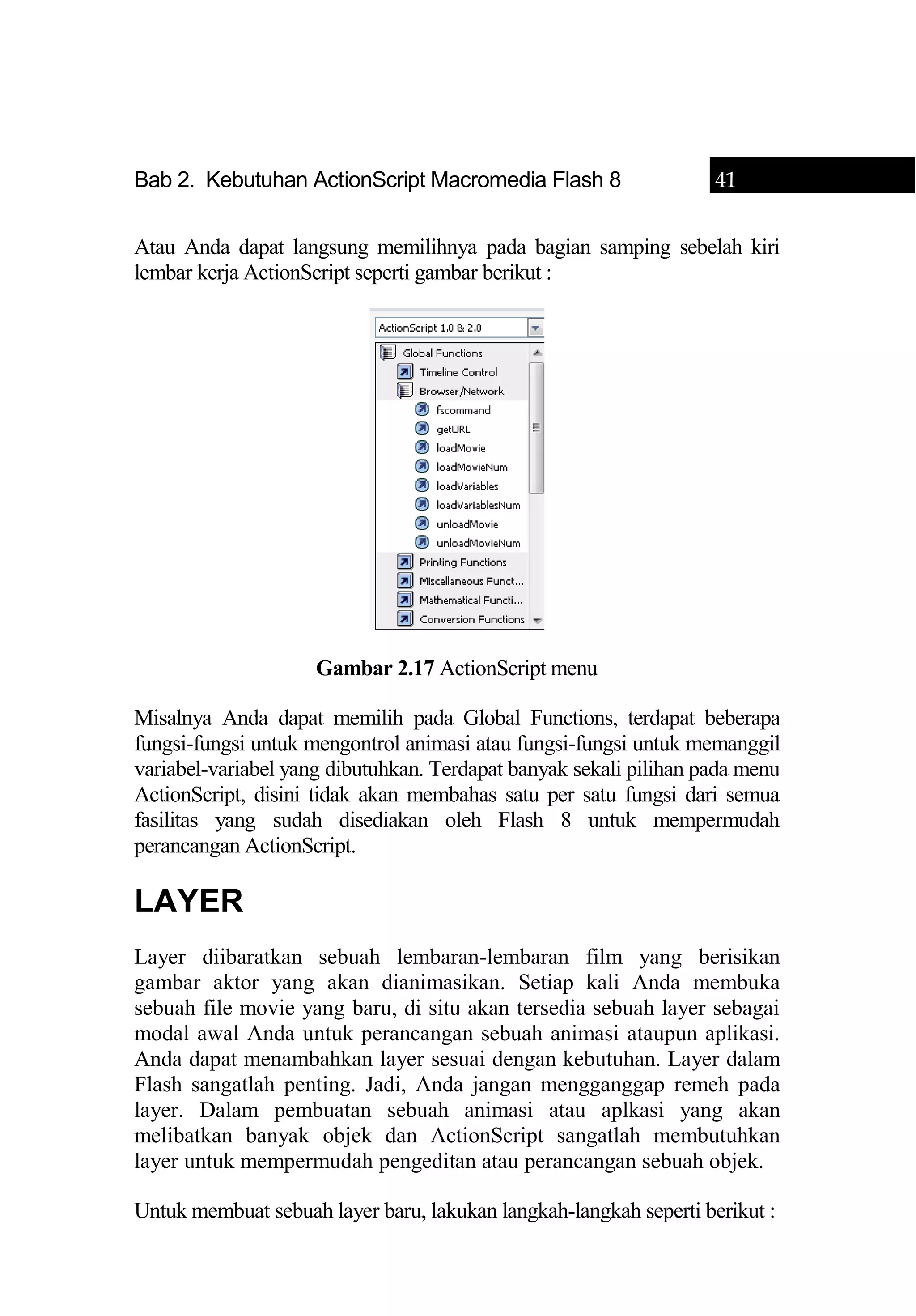 Bab 2. Kebutuhan ActionScript Macromedia Flash 8 41
Atau Anda dapat langsung memilihnya pada bagian samping sebelah kiri
lembar kerja ActionScript seperti gambar berikut :
Gambar 2.17 ActionScript menu
Misalnya Anda dapat memilih pada Global Functions, terdapat beberapa
fungsi-fungsi untuk mengontrol animasi atau fungsi-fungsi untuk memanggil
variabel-variabel yang dibutuhkan. Terdapat banyak sekali pilihan pada menu
ActionScript, disini tidak akan membahas satu per satu fungsi dari semua
fasilitas yang sudah disediakan oleh Flash 8 untuk mempermudah
perancangan ActionScript.
LAYER
Layer diibaratkan sebuah lembaran-lembaran film yang berisikan
gambar aktor yang akan dianimasikan. Setiap kali Anda membuka
sebuah file movie yang baru, di situ akan tersedia sebuah layer sebagai
modal awal Anda untuk perancangan sebuah animasi ataupun aplikasi.
Anda dapat menambahkan layer sesuai dengan kebutuhan. Layer dalam
Flash sangatlah penting. Jadi, Anda jangan mengganggap remeh pada
layer. Dalam pembuatan sebuah animasi atau aplkasi yang akan
melibatkan banyak objek dan ActionScript sangatlah membutuhkan
layer untuk mempermudah pengeditan atau perancangan sebuah objek.
Untuk membuat sebuah layer baru, lakukan langkah-langkah seperti berikut :
 