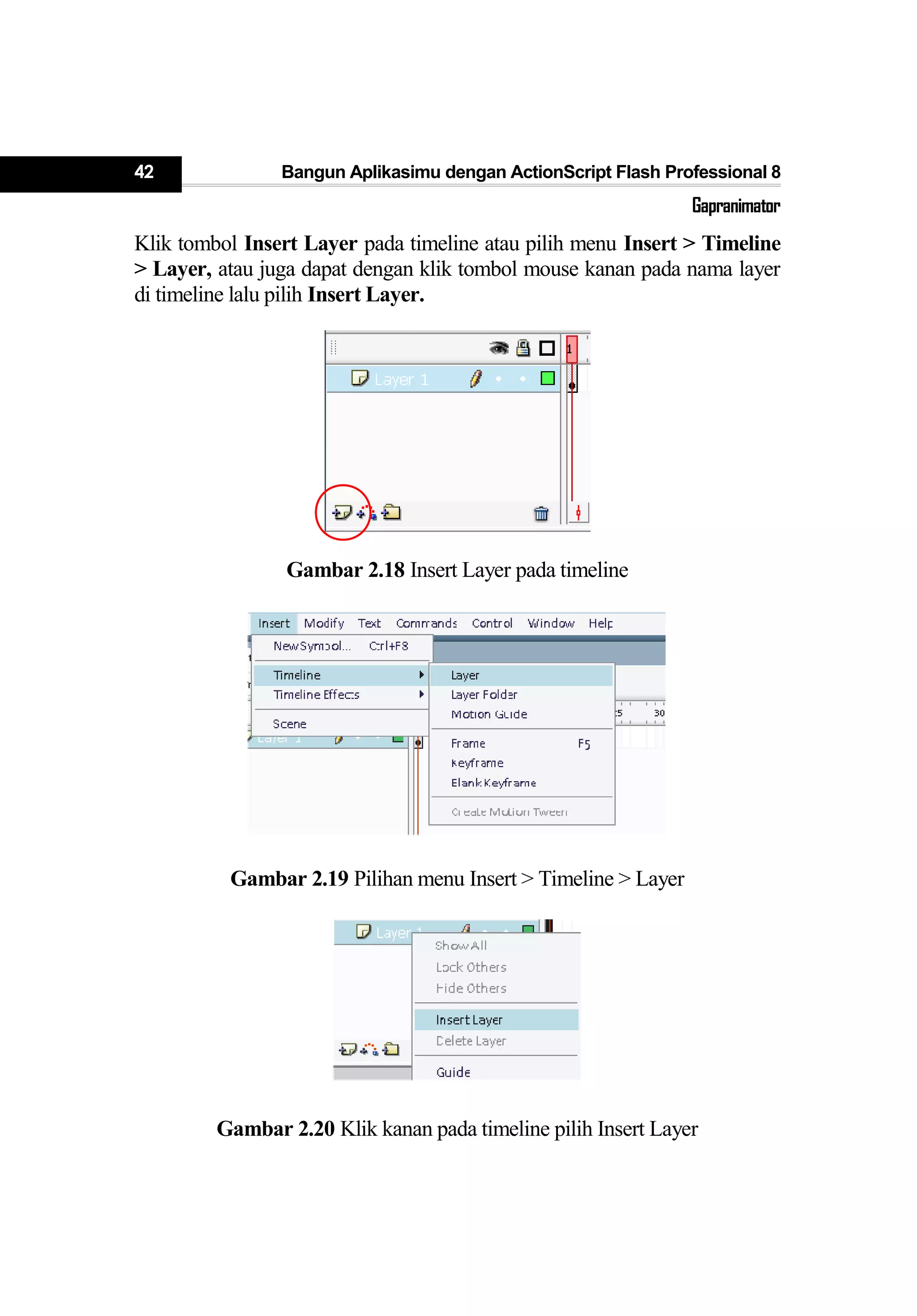 42 Bangun Aplikasimu dengan ActionScript Flash Professional 8
Gapranimator
Klik tombol Insert Layer pada timeline atau pilih menu Insert > Timeline
> Layer, atau juga dapat dengan klik tombol mouse kanan pada nama layer
di timeline lalu pilih Insert Layer.
Gambar 2.18 Insert Layer pada timeline
Gambar 2.19 Pilihan menu Insert > Timeline > Layer
Gambar 2.20 Klik kanan pada timeline pilih Insert Layer
 
