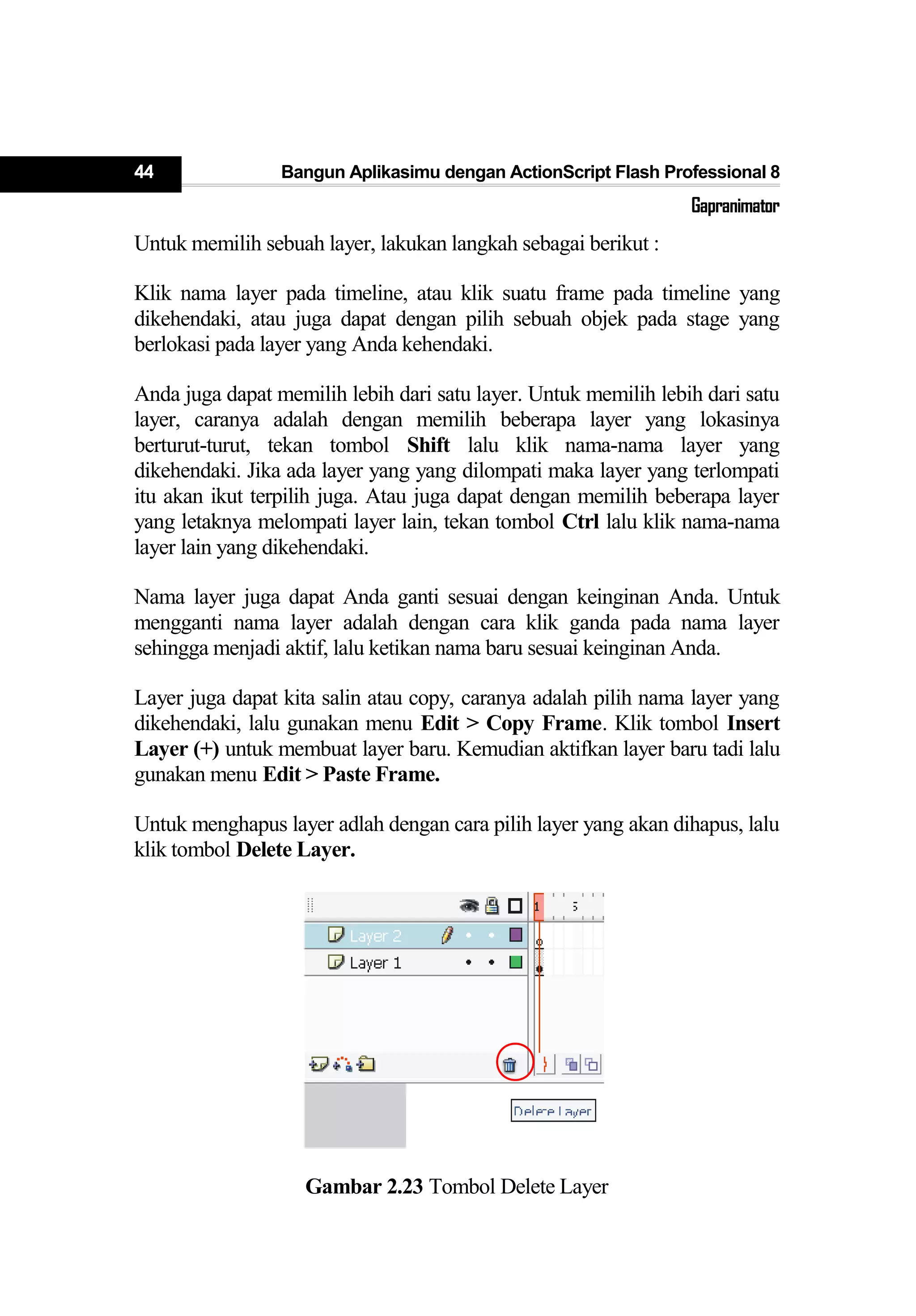 44 Bangun Aplikasimu dengan ActionScript Flash Professional 8
Gapranimator
Untuk memilih sebuah layer, lakukan langkah sebagai berikut :
Klik nama layer pada timeline, atau klik suatu frame pada timeline yang
dikehendaki, atau juga dapat dengan pilih sebuah objek pada stage yang
berlokasi pada layer yang Anda kehendaki.
Anda juga dapat memilih lebih dari satu layer. Untuk memilih lebih dari satu
layer, caranya adalah dengan memilih beberapa layer yang lokasinya
berturut-turut, tekan tombol Shift lalu klik nama-nama layer yang
dikehendaki. Jika ada layer yang yang dilompati maka layer yang terlompati
itu akan ikut terpilih juga. Atau juga dapat dengan memilih beberapa layer
yang letaknya melompati layer lain, tekan tombol Ctrl lalu klik nama-nama
layer lain yang dikehendaki.
Nama layer juga dapat Anda ganti sesuai dengan keinginan Anda. Untuk
mengganti nama layer adalah dengan cara klik ganda pada nama layer
sehingga menjadi aktif, lalu ketikan nama baru sesuai keinginan Anda.
Layer juga dapat kita salin atau copy, caranya adalah pilih nama layer yang
dikehendaki, lalu gunakan menu Edit > Copy Frame. Klik tombol Insert
Layer (+) untuk membuat layer baru. Kemudian aktifkan layer baru tadi lalu
gunakan menu Edit > Paste Frame.
Untuk menghapus layer adlah dengan cara pilih layer yang akan dihapus, lalu
klik tombol Delete Layer.
Gambar 2.23 Tombol Delete Layer
 