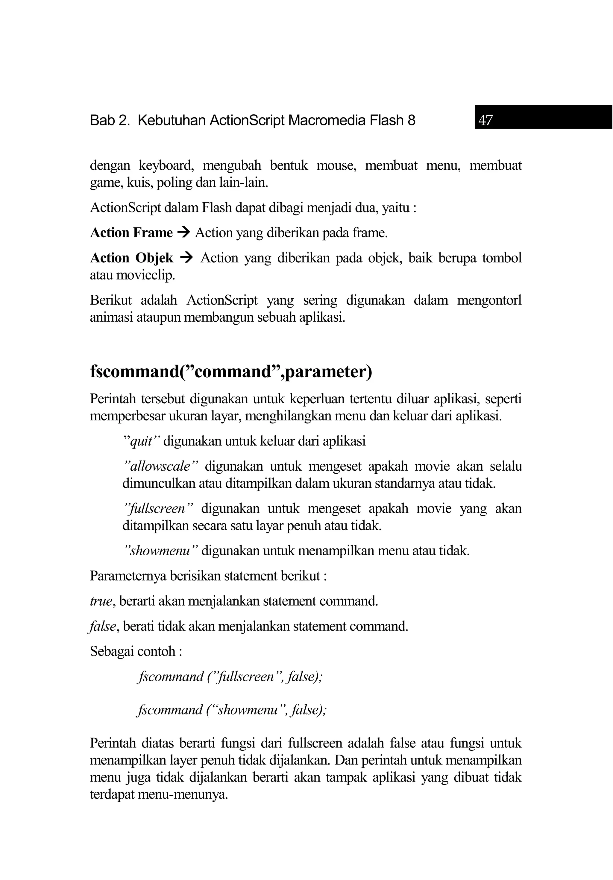 Bab 2. Kebutuhan ActionScript Macromedia Flash 8 47
dengan keyboard, mengubah bentuk mouse, membuat menu, membuat
game, kuis, poling dan lain-lain.
ActionScript dalam Flash dapat dibagi menjadi dua, yaitu :
Action Frame  Action yang diberikan pada frame.
Action Objek  Action yang diberikan pada objek, baik berupa tombol
atau movieclip.
Berikut adalah ActionScript yang sering digunakan dalam mengontorl
animasi ataupun membangun sebuah aplikasi.
fscommand(”command”,parameter)
Perintah tersebut digunakan untuk keperluan tertentu diluar aplikasi, seperti
memperbesar ukuran layar, menghilangkan menu dan keluar dari aplikasi.
”quit” digunakan untuk keluar dari aplikasi
”allowscale” digunakan untuk mengeset apakah movie akan selalu
dimunculkan atau ditampilkan dalam ukuran standarnya atau tidak.
”fullscreen” digunakan untuk mengeset apakah movie yang akan
ditampilkan secara satu layar penuh atau tidak.
”showmenu” digunakan untuk menampilkan menu atau tidak.
Parameternya berisikan statement berikut :
true, berarti akan menjalankan statement command.
false, berati tidak akan menjalankan statement command.
Sebagai contoh :
fscommand (”fullscreen”, false);
fscommand (“showmenu”, false);
Perintah diatas berarti fungsi dari fullscreen adalah false atau fungsi untuk
menampilkan layer penuh tidak dijalankan. Dan perintah untuk menampilkan
menu juga tidak dijalankan berarti akan tampak aplikasi yang dibuat tidak
terdapat menu-menunya.
 