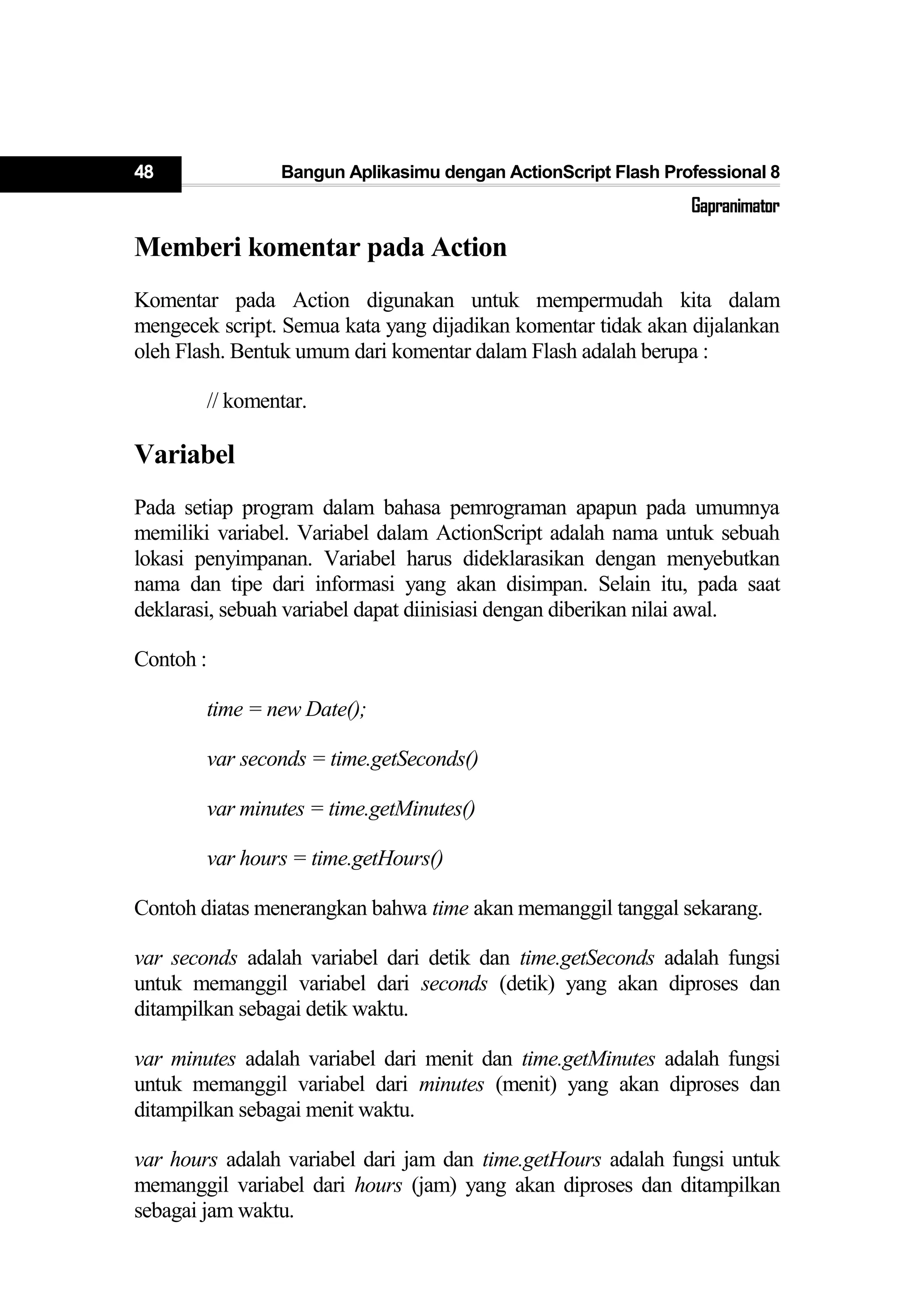 48 Bangun Aplikasimu dengan ActionScript Flash Professional 8
Gapranimator
Memberi komentar pada Action
Komentar pada Action digunakan untuk mempermudah kita dalam
mengecek script. Semua kata yang dijadikan komentar tidak akan dijalankan
oleh Flash. Bentuk umum dari komentar dalam Flash adalah berupa :
// komentar.
Variabel
Pada setiap program dalam bahasa pemrograman apapun pada umumnya
memiliki variabel. Variabel dalam ActionScript adalah nama untuk sebuah
lokasi penyimpanan. Variabel harus dideklarasikan dengan menyebutkan
nama dan tipe dari informasi yang akan disimpan. Selain itu, pada saat
deklarasi, sebuah variabel dapat diinisiasi dengan diberikan nilai awal.
Contoh :
time = new Date();
var seconds = time.getSeconds()
var minutes = time.getMinutes()
var hours = time.getHours()
Contoh diatas menerangkan bahwa time akan memanggil tanggal sekarang.
var seconds adalah variabel dari detik dan time.getSeconds adalah fungsi
untuk memanggil variabel dari seconds (detik) yang akan diproses dan
ditampilkan sebagai detik waktu.
var minutes adalah variabel dari menit dan time.getMinutes adalah fungsi
untuk memanggil variabel dari minutes (menit) yang akan diproses dan
ditampilkan sebagai menit waktu.
var hours adalah variabel dari jam dan time.getHours adalah fungsi untuk
memanggil variabel dari hours (jam) yang akan diproses dan ditampilkan
sebagai jam waktu.
 