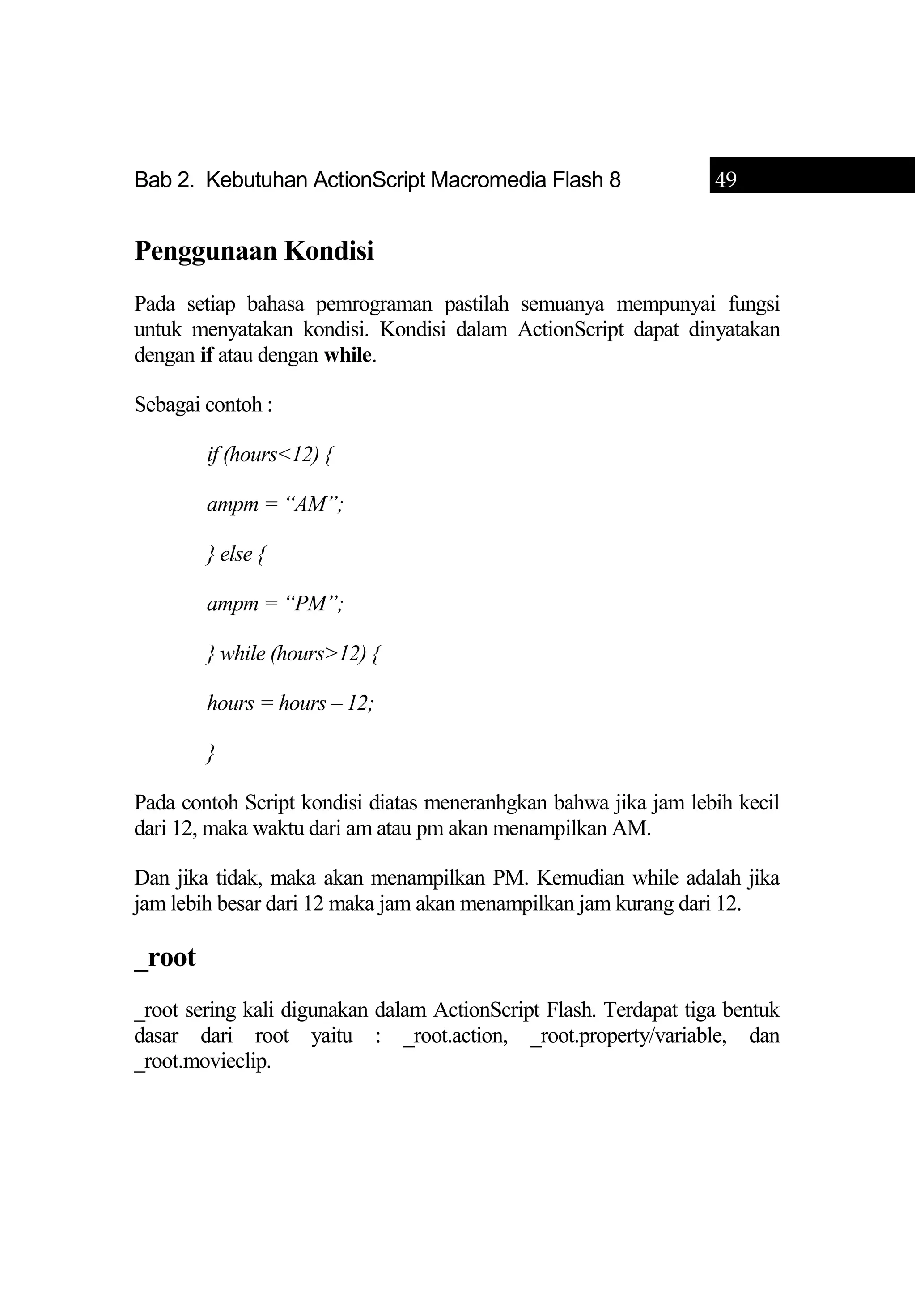 Bab 2. Kebutuhan ActionScript Macromedia Flash 8 49
Penggunaan Kondisi
Pada setiap bahasa pemrograman pastilah semuanya mempunyai fungsi
untuk menyatakan kondisi. Kondisi dalam ActionScript dapat dinyatakan
dengan if atau dengan while.
Sebagai contoh :
if (hours<12) {
ampm = “AM”;
} else {
ampm = “PM”;
} while (hours>12) {
hours = hours – 12;
}
Pada contoh Script kondisi diatas meneranhgkan bahwa jika jam lebih kecil
dari 12, maka waktu dari am atau pm akan menampilkan AM.
Dan jika tidak, maka akan menampilkan PM. Kemudian while adalah jika
jam lebih besar dari 12 maka jam akan menampilkan jam kurang dari 12.
_root
_root sering kali digunakan dalam ActionScript Flash. Terdapat tiga bentuk
dasar dari root yaitu : _root.action, _root.property/variable, dan
_root.movieclip.
 