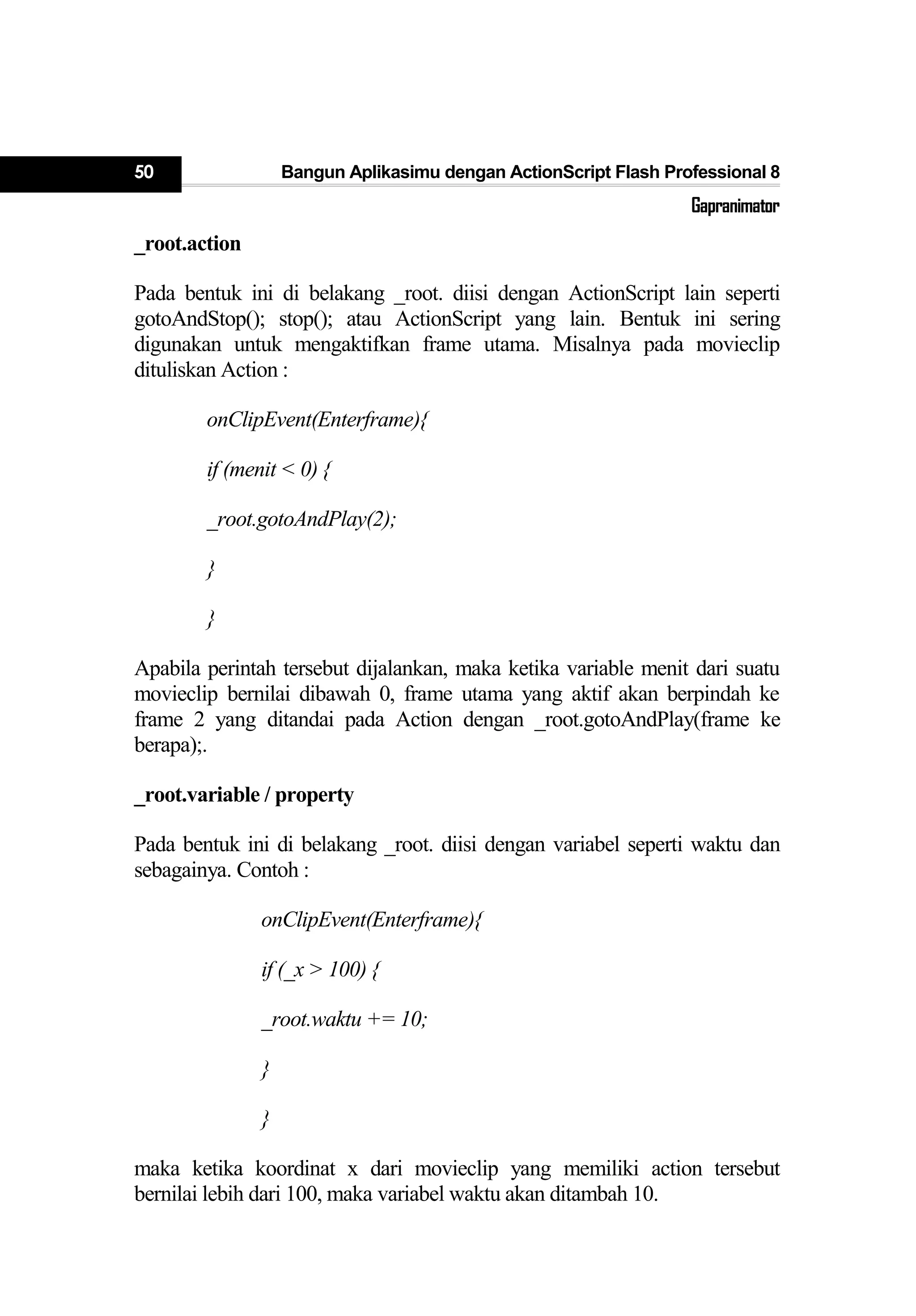 50 Bangun Aplikasimu dengan ActionScript Flash Professional 8
Gapranimator
_root.action
Pada bentuk ini di belakang _root. diisi dengan ActionScript lain seperti
gotoAndStop(); stop(); atau ActionScript yang lain. Bentuk ini sering
digunakan untuk mengaktifkan frame utama. Misalnya pada movieclip
dituliskan Action :
onClipEvent(Enterframe){
if (menit < 0) {
_root.gotoAndPlay(2);
}
}
Apabila perintah tersebut dijalankan, maka ketika variable menit dari suatu
movieclip bernilai dibawah 0, frame utama yang aktif akan berpindah ke
frame 2 yang ditandai pada Action dengan _root.gotoAndPlay(frame ke
berapa);.
_root.variable / property
Pada bentuk ini di belakang _root. diisi dengan variabel seperti waktu dan
sebagainya. Contoh :
onClipEvent(Enterframe){
if (_x > 100) {
_root.waktu += 10;
}
}
maka ketika koordinat x dari movieclip yang memiliki action tersebut
bernilai lebih dari 100, maka variabel waktu akan ditambah 10.
 