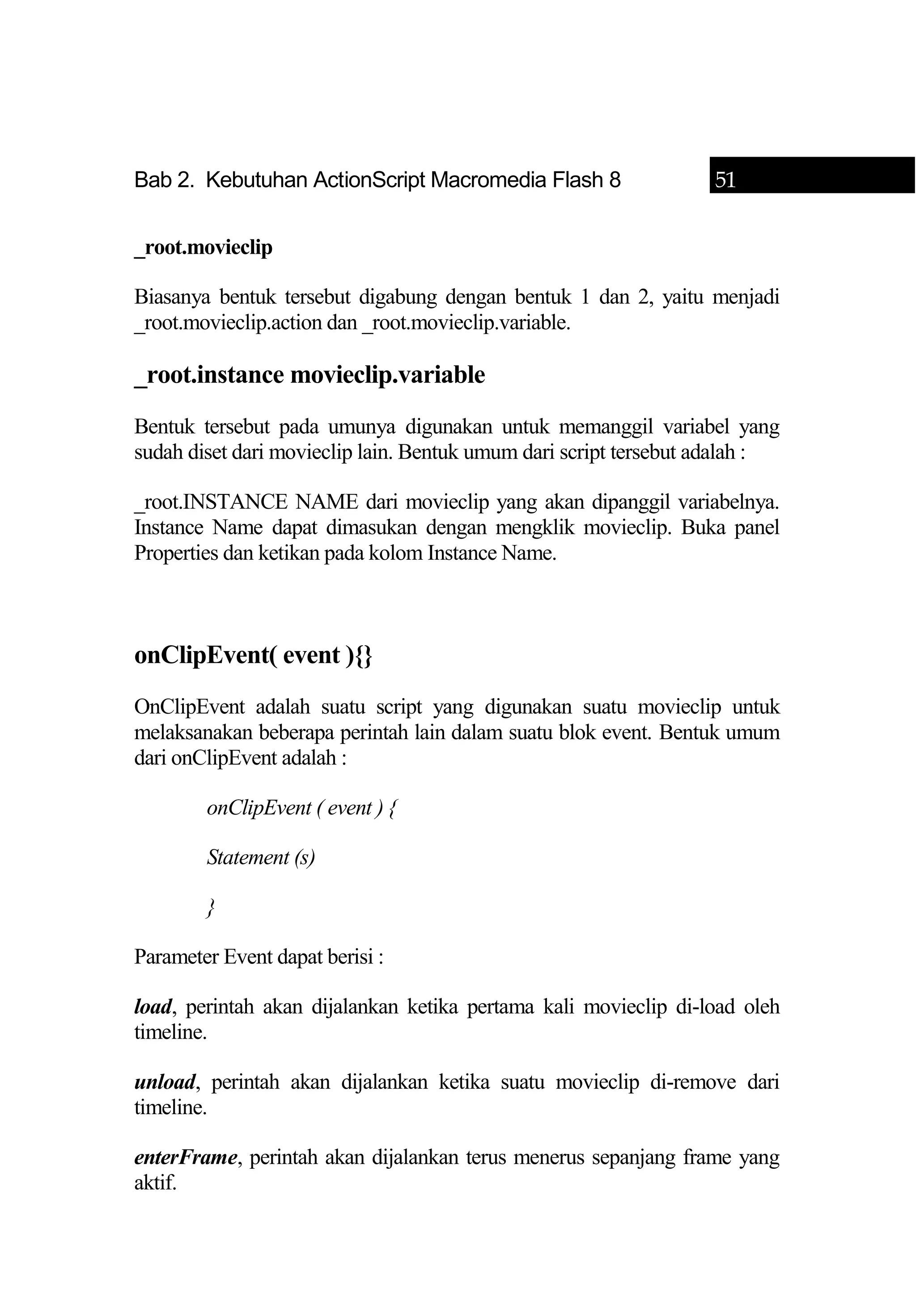 Bab 2. Kebutuhan ActionScript Macromedia Flash 8 51
_root.movieclip
Biasanya bentuk tersebut digabung dengan bentuk 1 dan 2, yaitu menjadi
_root.movieclip.action dan _root.movieclip.variable.
_root.instance movieclip.variable
Bentuk tersebut pada umunya digunakan untuk memanggil variabel yang
sudah diset dari movieclip lain. Bentuk umum dari script tersebut adalah :
_root.INSTANCE NAME dari movieclip yang akan dipanggil variabelnya.
Instance Name dapat dimasukan dengan mengklik movieclip. Buka panel
Properties dan ketikan pada kolom Instance Name.
onClipEvent( event ){}
OnClipEvent adalah suatu script yang digunakan suatu movieclip untuk
melaksanakan beberapa perintah lain dalam suatu blok event. Bentuk umum
dari onClipEvent adalah :
onClipEvent ( event ) {
Statement (s)
}
Parameter Event dapat berisi :
load, perintah akan dijalankan ketika pertama kali movieclip di-load oleh
timeline.
unload, perintah akan dijalankan ketika suatu movieclip di-remove dari
timeline.
enterFrame, perintah akan dijalankan terus menerus sepanjang frame yang
aktif.
 