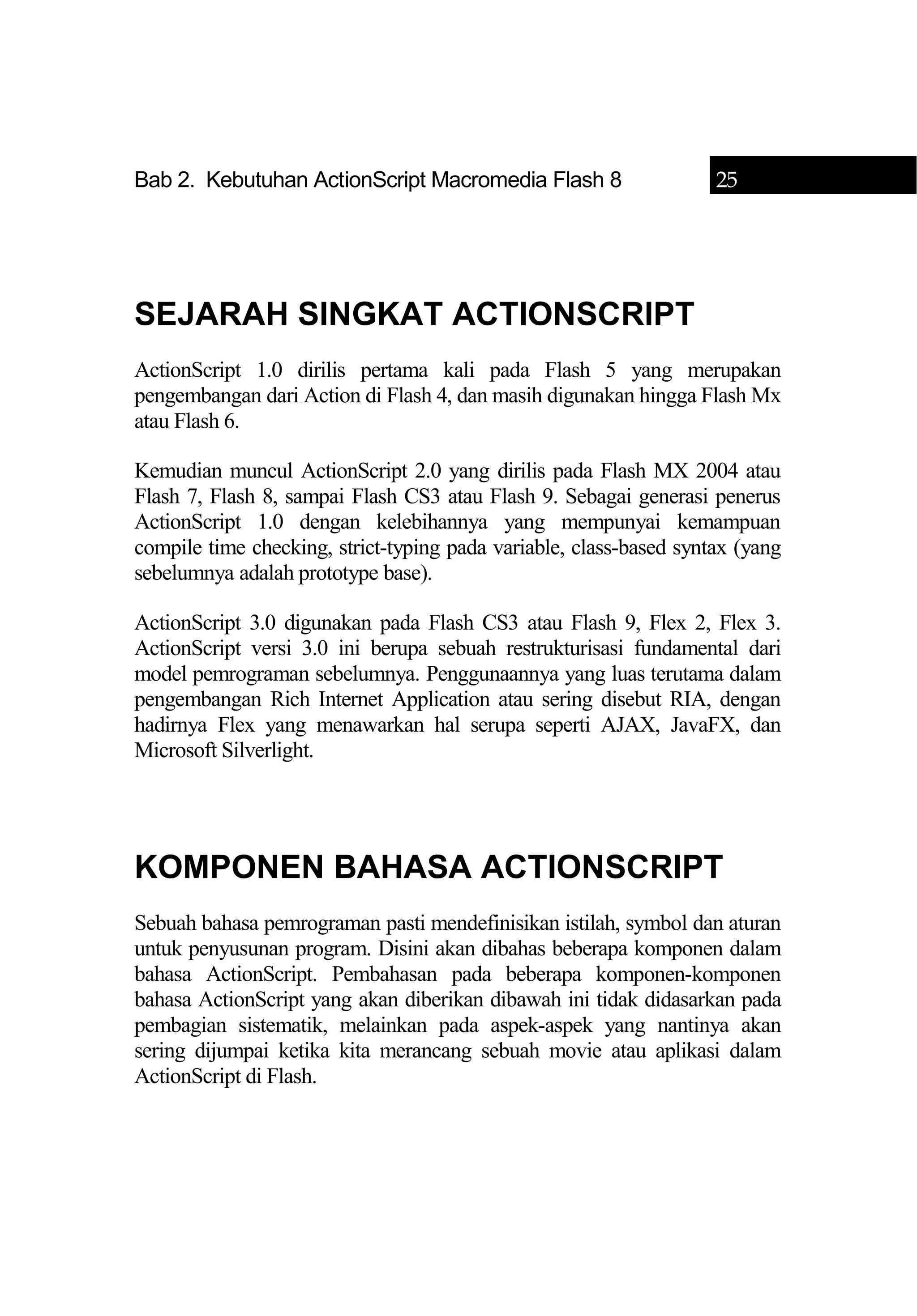 Bab 2. Kebutuhan ActionScript Macromedia Flash 8 25
SEJARAH SINGKAT ACTIONSCRIPT
ActionScript 1.0 dirilis pertama kali pada Flash 5 yang merupakan
pengembangan dari Action di Flash 4, dan masih digunakan hingga Flash Mx
atau Flash 6.
Kemudian muncul ActionScript 2.0 yang dirilis pada Flash MX 2004 atau
Flash 7, Flash 8, sampai Flash CS3 atau Flash 9. Sebagai generasi penerus
ActionScript 1.0 dengan kelebihannya yang mempunyai kemampuan
compile time checking, strict-typing pada variable, class-based syntax (yang
sebelumnya adalah prototype base).
ActionScript 3.0 digunakan pada Flash CS3 atau Flash 9, Flex 2, Flex 3.
ActionScript versi 3.0 ini berupa sebuah restrukturisasi fundamental dari
model pemrograman sebelumnya. Penggunaannya yang luas terutama dalam
pengembangan Rich Internet Application atau sering disebut RIA, dengan
hadirnya Flex yang menawarkan hal serupa seperti AJAX, JavaFX, dan
Microsoft Silverlight.
KOMPONEN BAHASA ACTIONSCRIPT
Sebuah bahasa pemrograman pasti mendefinisikan istilah, symbol dan aturan
untuk penyusunan program. Disini akan dibahas beberapa komponen dalam
bahasa ActionScript. Pembahasan pada beberapa komponen-komponen
bahasa ActionScript yang akan diberikan dibawah ini tidak didasarkan pada
pembagian sistematik, melainkan pada aspek-aspek yang nantinya akan
sering dijumpai ketika kita merancang sebuah movie atau aplikasi dalam
ActionScript di Flash.
 
