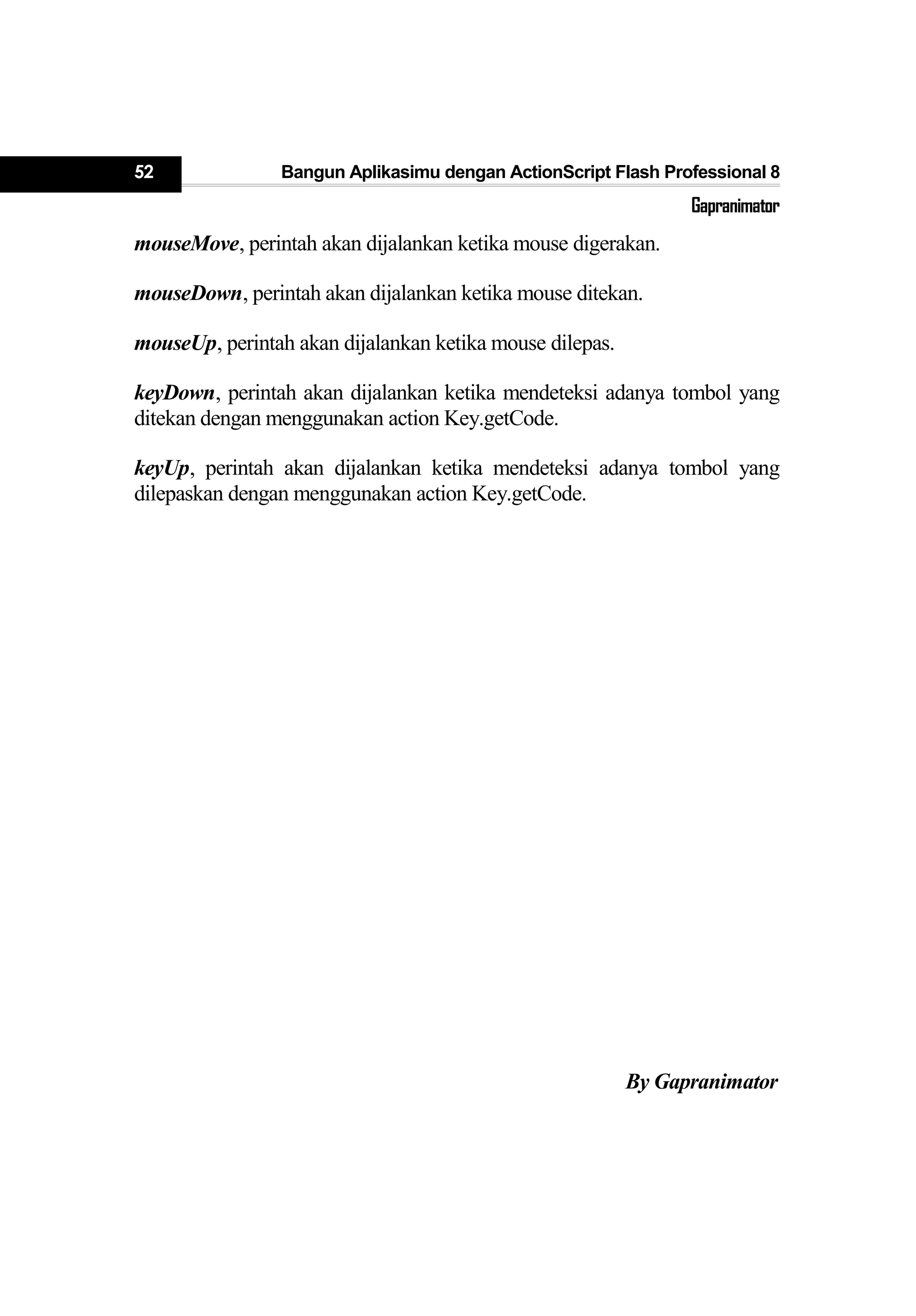 52 Bangun Aplikasimu dengan ActionScript Flash Professional 8
Gapranimator
mouseMove, perintah akan dijalankan ketika mouse digerakan.
mouseDown, perintah akan dijalankan ketika mouse ditekan.
mouseUp, perintah akan dijalankan ketika mouse dilepas.
keyDown, perintah akan dijalankan ketika mendeteksi adanya tombol yang
ditekan dengan menggunakan action Key.getCode.
keyUp, perintah akan dijalankan ketika mendeteksi adanya tombol yang
dilepaskan dengan menggunakan action Key.getCode.
By Gapranimator
 