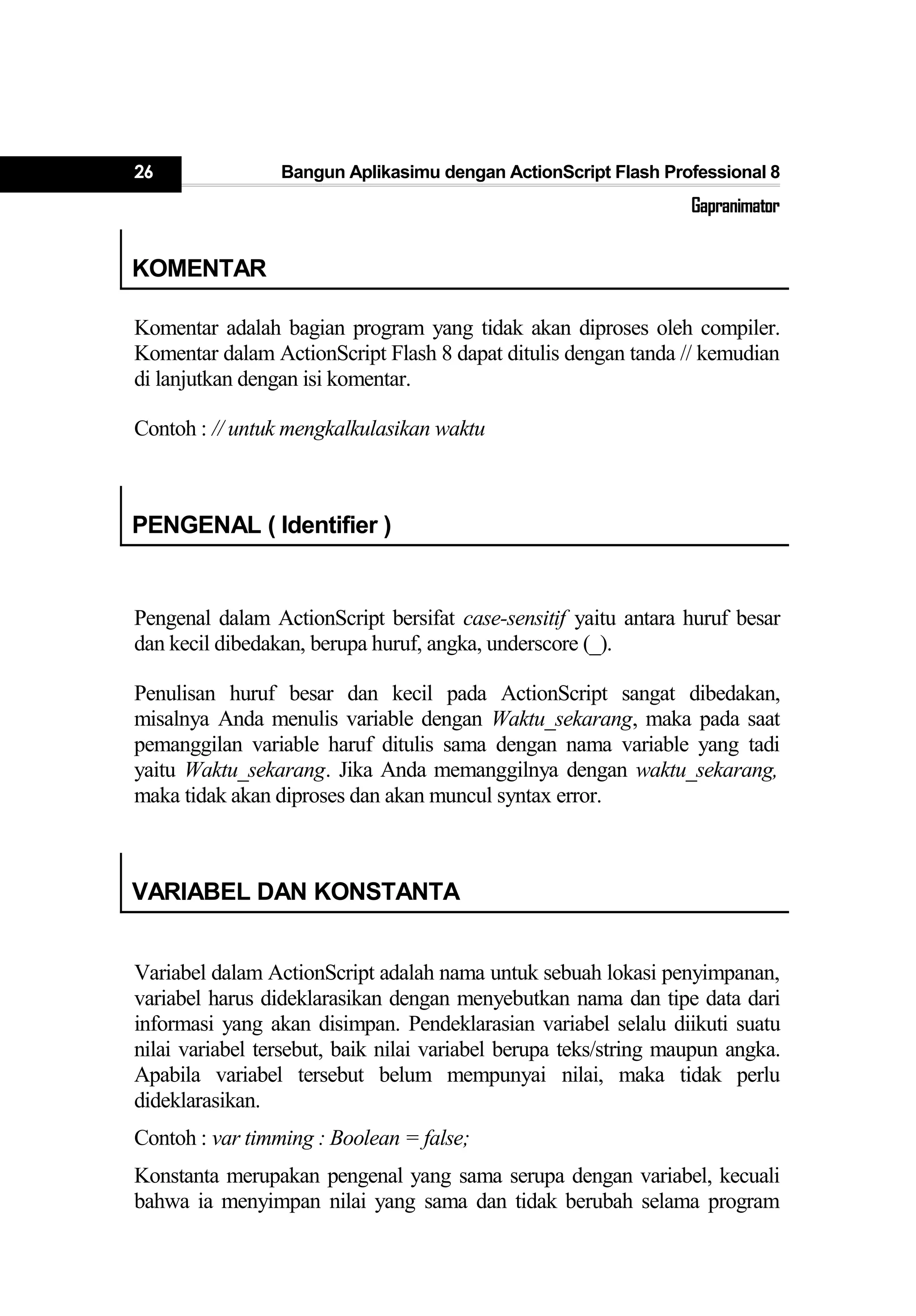26 Bangun Aplikasimu dengan ActionScript Flash Professional 8
Gapranimator
KOMENTAR
Komentar adalah bagian program yang tidak akan diproses oleh compiler.
Komentar dalam ActionScript Flash 8 dapat ditulis dengan tanda // kemudian
di lanjutkan dengan isi komentar.
Contoh : // untuk mengkalkulasikan waktu
PENGENAL ( Identifier )
Pengenal dalam ActionScript bersifat case-sensitif yaitu antara huruf besar
dan kecil dibedakan, berupa huruf, angka, underscore (_).
Penulisan huruf besar dan kecil pada ActionScript sangat dibedakan,
misalnya Anda menulis variable dengan Waktu_sekarang, maka pada saat
pemanggilan variable haruf ditulis sama dengan nama variable yang tadi
yaitu Waktu_sekarang. Jika Anda memanggilnya dengan waktu_sekarang,
maka tidak akan diproses dan akan muncul syntax error.
VARIABEL DAN KONSTANTA
Variabel dalam ActionScript adalah nama untuk sebuah lokasi penyimpanan,
variabel harus dideklarasikan dengan menyebutkan nama dan tipe data dari
informasi yang akan disimpan. Pendeklarasian variabel selalu diikuti suatu
nilai variabel tersebut, baik nilai variabel berupa teks/string maupun angka.
Apabila variabel tersebut belum mempunyai nilai, maka tidak perlu
dideklarasikan.
Contoh : var timming : Boolean = false;
Konstanta merupakan pengenal yang sama serupa dengan variabel, kecuali
bahwa ia menyimpan nilai yang sama dan tidak berubah selama program
 