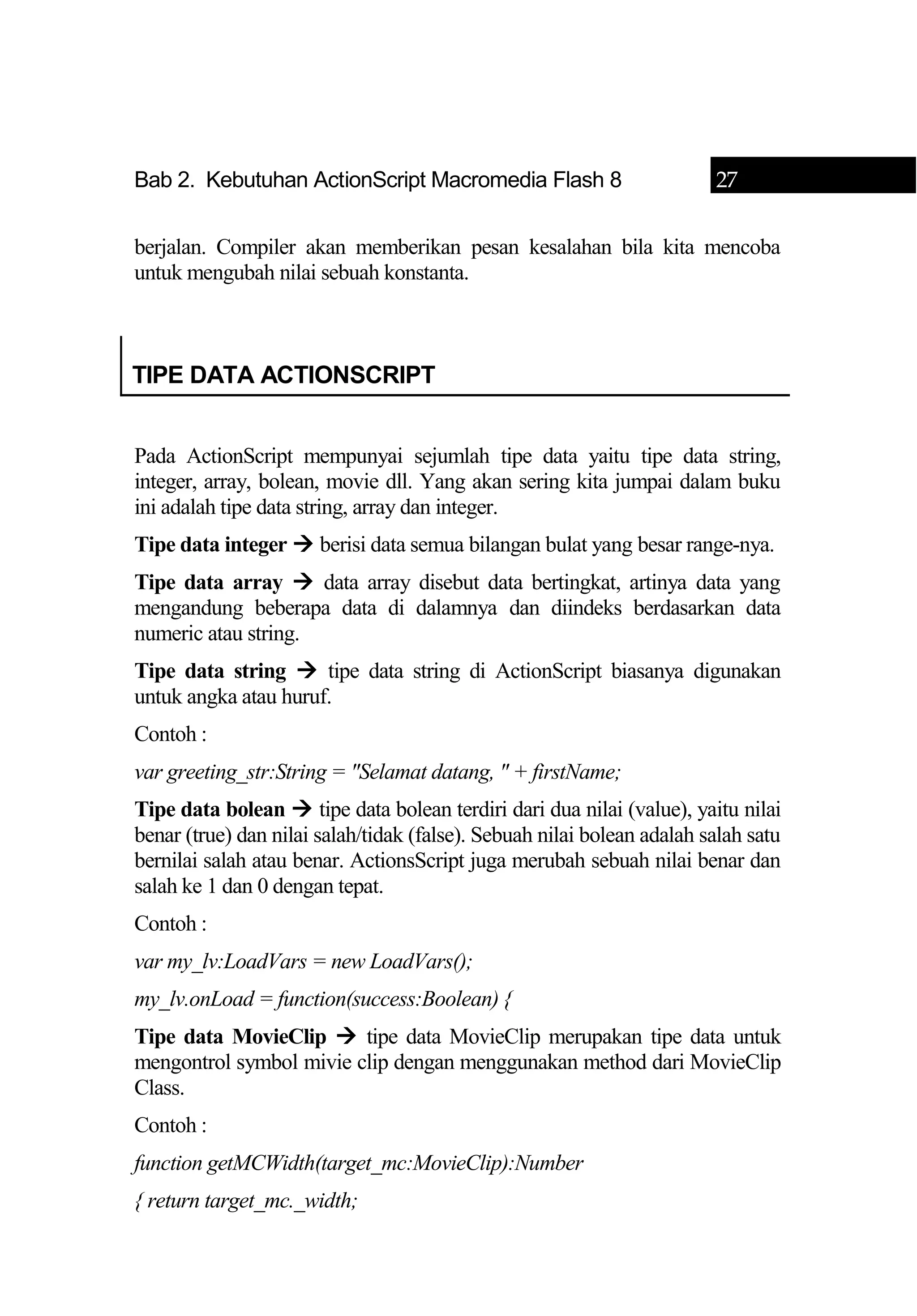 Bab 2. Kebutuhan ActionScript Macromedia Flash 8 27
berjalan. Compiler akan memberikan pesan kesalahan bila kita mencoba
untuk mengubah nilai sebuah konstanta.
TIPE DATA ACTIONSCRIPT
Pada ActionScript mempunyai sejumlah tipe data yaitu tipe data string,
integer, array, bolean, movie dll. Yang akan sering kita jumpai dalam buku
ini adalah tipe data string, array dan integer.
Tipe data integer  berisi data semua bilangan bulat yang besar range-nya.
Tipe data array  data array disebut data bertingkat, artinya data yang
mengandung beberapa data di dalamnya dan diindeks berdasarkan data
numeric atau string.
Tipe data string  tipe data string di ActionScript biasanya digunakan
untuk angka atau huruf.
Contoh :
var greeting_str:String = "Selamat datang, " + firstName;
Tipe data bolean  tipe data bolean terdiri dari dua nilai (value), yaitu nilai
benar (true) dan nilai salah/tidak (false). Sebuah nilai bolean adalah salah satu
bernilai salah atau benar. ActionsScript juga merubah sebuah nilai benar dan
salah ke 1 dan 0 dengan tepat.
Contoh :
var my_lv:LoadVars = new LoadVars();
my_lv.onLoad = function(success:Boolean) {
Tipe data MovieClip  tipe data MovieClip merupakan tipe data untuk
mengontrol symbol mivie clip dengan menggunakan method dari MovieClip
Class.
Contoh :
function getMCWidth(target_mc:MovieClip):Number
{ return target_mc._width;
 
