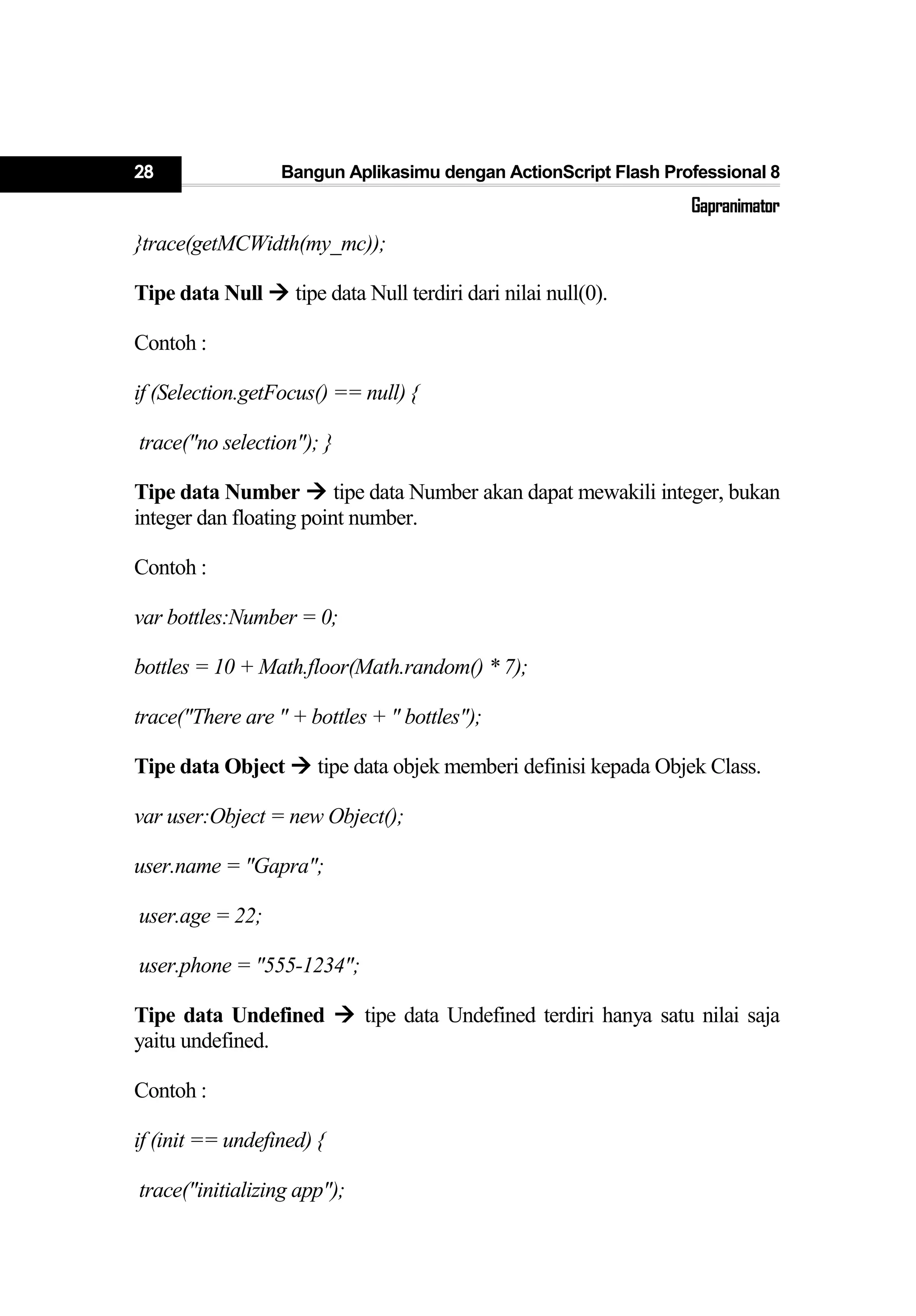 28 Bangun Aplikasimu dengan ActionScript Flash Professional 8
Gapranimator
}trace(getMCWidth(my_mc));
Tipe data Null  tipe data Null terdiri dari nilai null(0).
Contoh :
if (Selection.getFocus() == null) {
trace("no selection"); }
Tipe data Number  tipe data Number akan dapat mewakili integer, bukan
integer dan floating point number.
Contoh :
var bottles:Number = 0;
bottles = 10 + Math.floor(Math.random() * 7);
trace("There are " + bottles + " bottles");
Tipe data Object  tipe data objek memberi definisi kepada Objek Class.
var user:Object = new Object();
user.name = "Gapra";
user.age = 22;
user.phone = "555-1234";
Tipe data Undefined  tipe data Undefined terdiri hanya satu nilai saja
yaitu undefined.
Contoh :
if (init == undefined) {
trace("initializing app");
 