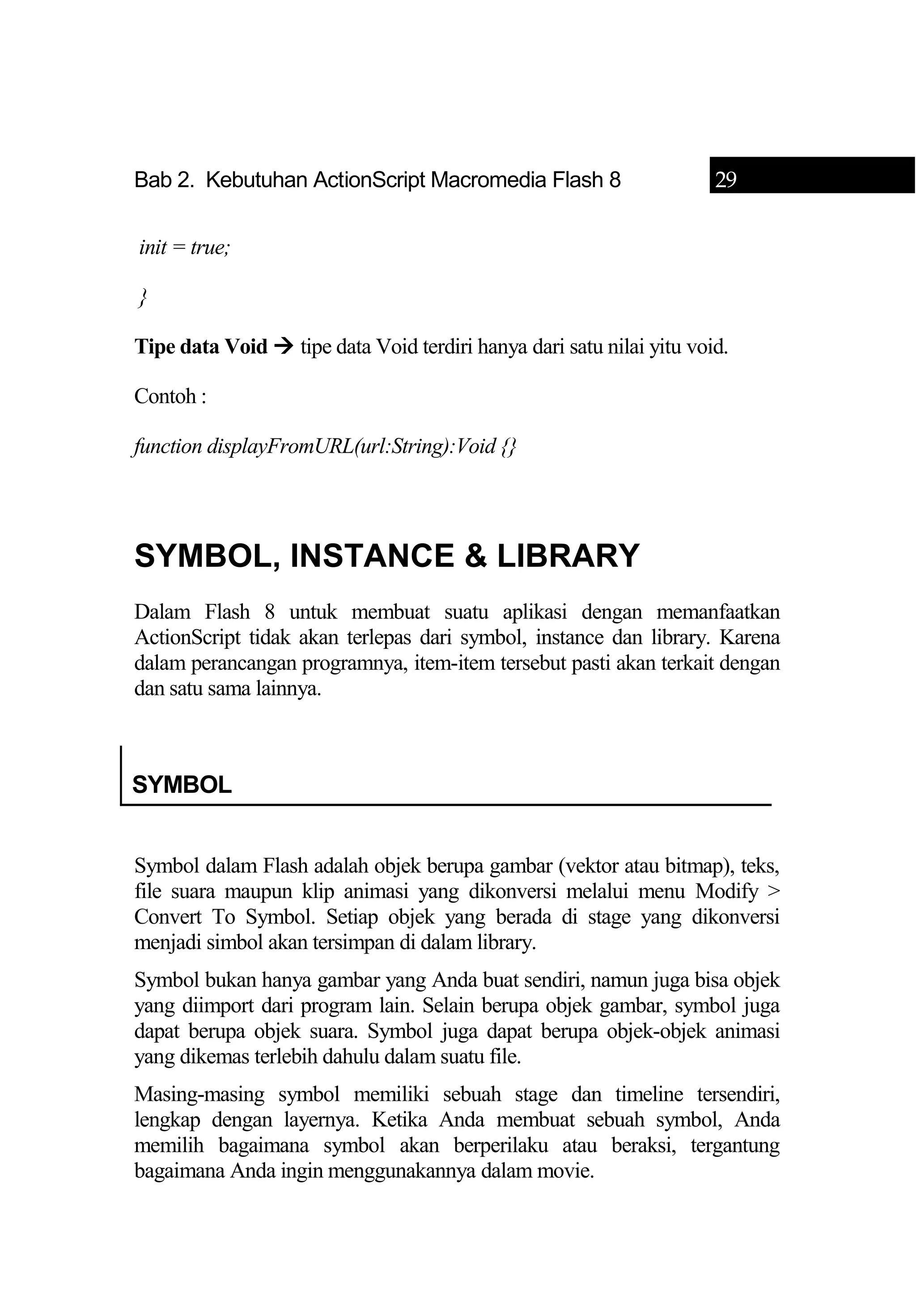 Bab 2. Kebutuhan ActionScript Macromedia Flash 8 29
init = true;
}
Tipe data Void  tipe data Void terdiri hanya dari satu nilai yitu void.
Contoh :
function displayFromURL(url:String):Void {}
SYMBOL, INSTANCE & LIBRARY
Dalam Flash 8 untuk membuat suatu aplikasi dengan memanfaatkan
ActionScript tidak akan terlepas dari symbol, instance dan library. Karena
dalam perancangan programnya, item-item tersebut pasti akan terkait dengan
dan satu sama lainnya.
SYMBOL
Symbol dalam Flash adalah objek berupa gambar (vektor atau bitmap), teks,
file suara maupun klip animasi yang dikonversi melalui menu Modify >
Convert To Symbol. Setiap objek yang berada di stage yang dikonversi
menjadi simbol akan tersimpan di dalam library.
Symbol bukan hanya gambar yang Anda buat sendiri, namun juga bisa objek
yang diimport dari program lain. Selain berupa objek gambar, symbol juga
dapat berupa objek suara. Symbol juga dapat berupa objek-objek animasi
yang dikemas terlebih dahulu dalam suatu file.
Masing-masing symbol memiliki sebuah stage dan timeline tersendiri,
lengkap dengan layernya. Ketika Anda membuat sebuah symbol, Anda
memilih bagaimana symbol akan berperilaku atau beraksi, tergantung
bagaimana Anda ingin menggunakannya dalam movie.
 